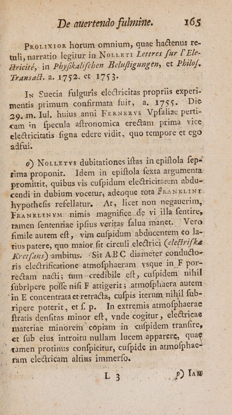 RU RS De auertendo fulpiine. —— 165 Paorixio&amp; horum omnium, quae ha&amp;enus re- tuli, narratio legitur in Noxvsri Lerres fer D'Ele- — éricité, in Phyfikalifeben Belu[fhgungen, et Philof. Jransadl.a.1792.€t 1753. US Ix Suecia fulguris electricitas propriis experi- mentis primum confirmata fuit, a. 1755. Die 29. m. Iul, huius. anni FrgNExvs VXpfaliae perti- xam 5n Ípecula aflronomica erectam) prima vice. ele&amp;tricitatis figna edere vidit, quo tempore et ego adfui. 6) Norrrrvs dubitationes iftas in epiftola fep4 tima proponit. ldem in epiftola fexta argumenta promittit, quibus vis cufpidum eledricitseem abdu- cendi in dubium vocetur, adeoque tota F&amp;asxvrNE. hypothefis refellatur, |. At, licet nou. negauerim, FnawkrriNvM nimis magnifice de vi illa fentire, . tamen fententiae ipfius veritas falua manet. | Vero. fimile autem eft, - vim cufpidum abducentem eo la- tius patere, quo maior. fit circuli electrici (elecfrif Ku Kretfans):ambitus. ;Sit A.BC diameter conducto- ris electrificatione atmofphaeram. vsque in F por- redam nadi; tum -credibile cft; cufpidem nihil - fübripere polfe nifi F attigerit; atmofphiaera autem 'in E concentrata etretracta, cufpis iterum nihil fub- ripere poterit, et f. p. In extremis atmofphaerae ftratis denfitas minor eft, vnde cogitur, eledricae materiae minorem copiam in cufpidem tranfire, . et fub eius introitu nullam lucem apparere, quae , amen protinus confpicitur, cufpide in atmofphae- .. fam eledtricam altius immerío. m Luo c p) MM