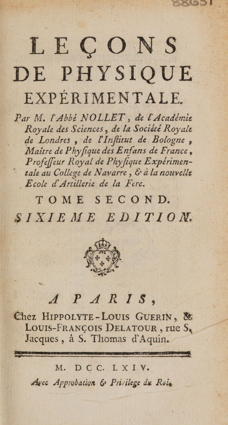 LEÇONS DE PHYSIQUE EXPÉRIMENTALE. Par M. l'Abbé NOLLET , de l'Académie Royale des Sciences, de la Société Royale de Londres , de Inffirut de Bologne , Maître de Phyfique des Enfans de France, Profeffeur Royal de Phyfique Expérimen- tale au College de Navarre , & à la nouvelle _Æcole d'Artillerie de la Fere.. TOME SECON D. SIXIEME EDITION. DE AURA D: Chez HippoLYTE-LOUIS GUERIN, & _. Louis-FRANÇOIS DELATOUR , rue S, _ Jacques, à S. Thomas d'Aquin. | Ms: “ROLEX NT Ayec Approbation & Priilege du Rois