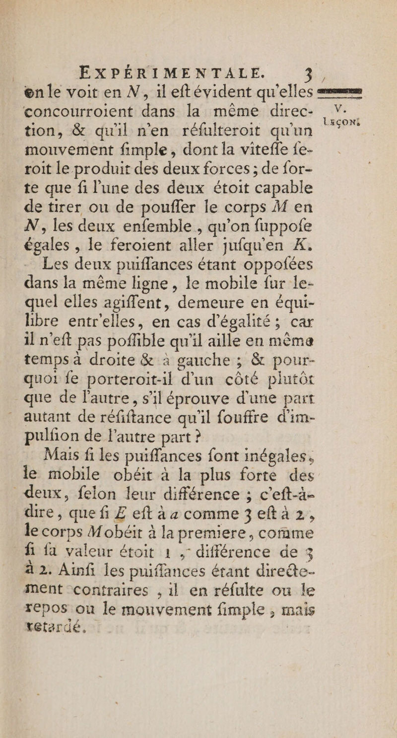 @n le voit en N, il eftévident qu'elles em concourroient dans la même direc- V-. . a = . : LEÇONS, tion, & quil n’en réfulteroit qu'un mouvement fimple , dont la viteffe {e- roit le produit des deux forces ; de for- te que fi l'une des deux étoit capable de tirer ou de poufler le corps M en N, les deux enfemble , qu'on fuppole égales , le feroient aller jufqu'en X. Les deux puiffances étant oppotfées dans la même ligne , le mobile fur le- quel elles agiflent, demeure en équi- hbre entr'elles, en cas d'égalité; car il n'eft pas poffible qu'il aille en mêma temps à droite & à gauche ; & pour- quoi fe porteroit-il d'un côté piutôr que de l'autre, s’il éprouve d'une part autant de réfiftance qu'il fouffre d'im- pulfion de l'autre part ? Mais fi les puiffances font inégales. le mobile obéit à la plus forte des deux, felon leur différence ; c’eft-à- dire, que fi £ eft à a comme 3 eft à 2, le corps Mobéit à la premiere, comme fi fa valeur étoit 1 ,- différence de 3 à 2. Ainfi les puiflances étant direte- ment contraires , il en réfulte ou le repos on le mouvement fimple , mais retardé, |