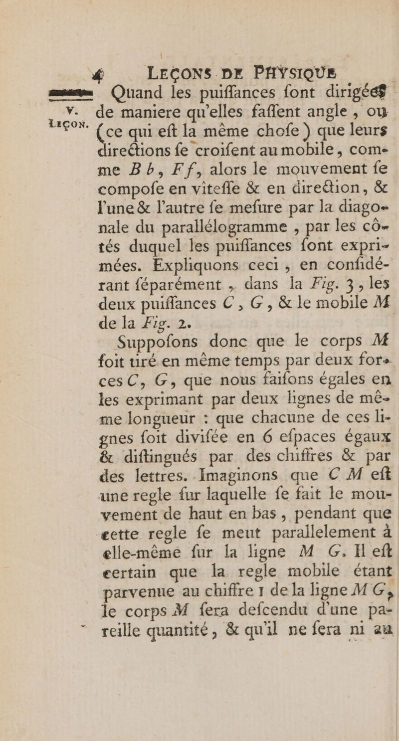 sum Quand les puiffances font dirigéæ =. de maniere qu'elles fafent angle , ou Te ce qui eft la même chofe ) que leurs ireétions fe croifent au mobile, come me Bb, Ff, alors le mouvement fe compofe en vitefle & en direétion, & l'une & l’autre fe mefure par la diago- nale du parallélogramme , par les cô- tés duquel les puifflances font expri- mées. Expliquons ceci, en confidé- rant féparément , dans la Fig. 3, les deux puifflances € , G, & le mobile M de la Fig. 2. | Suppofons donc que le corps M foit uré. en même temps par deux fore cesC, G, que nous faifons égales en les exprimant par deux lignes de mê- me longueur : que chacune de ces li- gnes foit divifée en 6 efpaces égaux & diftingués par des chiffres & par des lettres. Imaginons que C M eft une regle fur laquelle fe fait le mou- vement de haut en bas, pendant que æette regle fe meut parallelement à elle-même fur la ligne M G. TH eft certain que la regle mobile étant parvenue au chiffre 1 dela ligne MG, le corps M fera defcendu d'une pa- reille quantité, & qu'il ne fera ni am