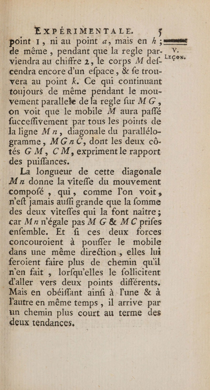 point I, niau point æ, mais En } ; =emmf de même , pendant que la regle par- V. viendra au chiffre 2, le corps M def. *f°* cendra encore d’un efpace , &amp; fe trou- vera au point k. Ce qui continuant toujours de même pendant le mou- vement parallele de la regle fu MG, on voit que le mobile M aura pañté fucceffivement par tous les points de la ligne Mn, diagonale du parallélo- gramme, MG7rC, dont les deux cô- tés GM, CM, expriment le rapport des puiffances. La longueur de cette diagonale M n donne la vitefñle du mouvement -compofé , qui, comme l'on voit, n'eft jamais aufli grande que la fomme des deux vitefles qui la font naitre; car Mn n'égale pas M G &amp; MC prifes enfemble. Et fi ces deux forces concouroient à poufer le mobile dans une même direétion, elles lui feroient faire plus de chemin quil nen fait , lorfqu'elles le follicitent d'aller vers deux points différents. Mais en obéiffant ainfi à l'une &amp; à l'autre en même temps , 1l arrive par un chemin plus court au terme des deux tendances. |