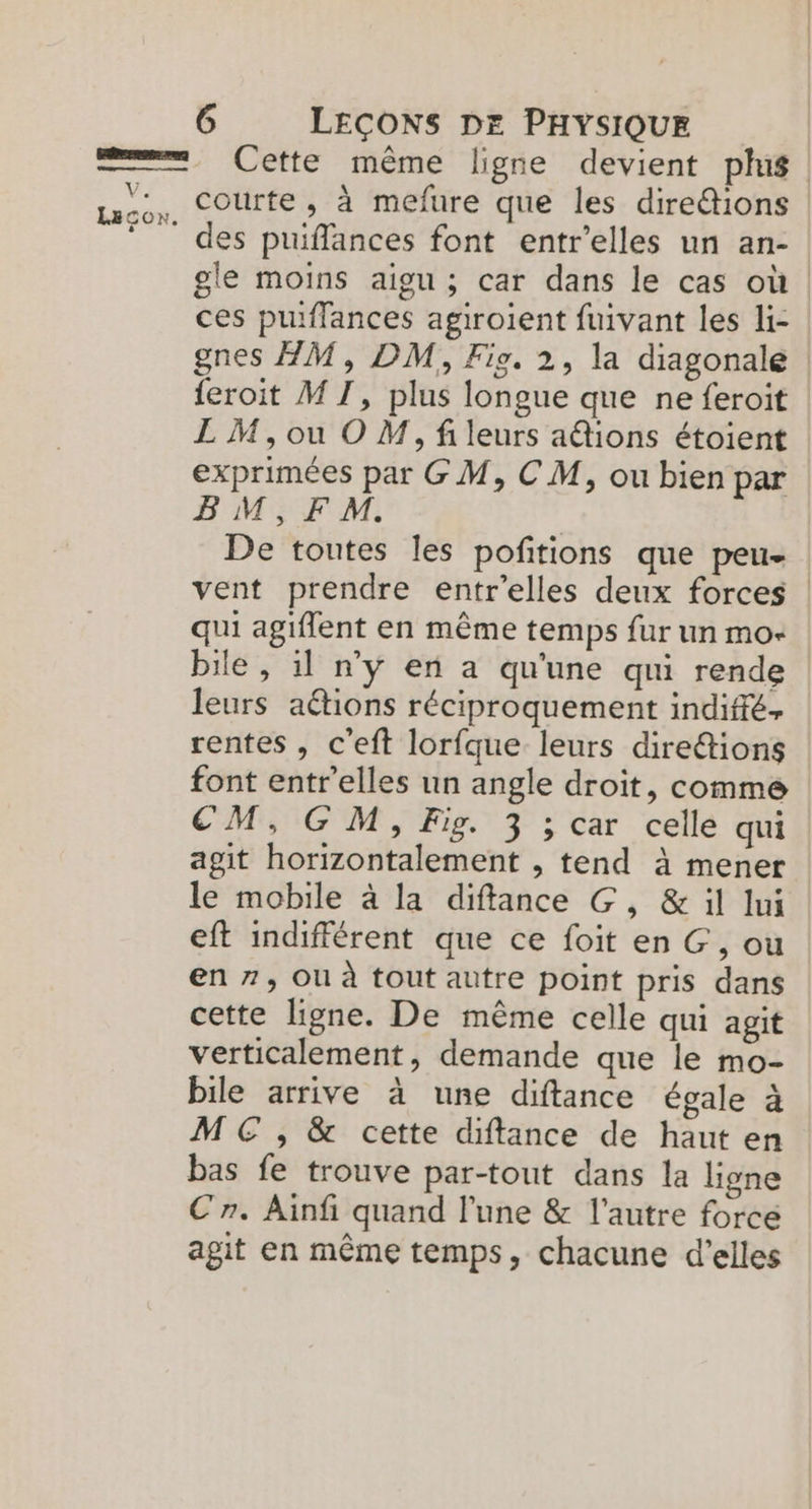 Cette même ligne devient plus \ des puiffances font entr'elles un an- gle moins aigu ; car dans le cas où | ces puiflances agiroient fuivant les li- gnes HM, DM, Fig. 2, la diagonale {eroit M T1, plus longue que ne feroit LM,ou O M, fileurs a@ions étoient exprimées par G M, C M, ou bien par BM,FM. | De toutes les poftions que peu- vent prendre entr'elles deux forces | qui agiflent en même temps fur un mo- bile , 11 n'y en a qu'une qui rende leurs aétions réciproquement indiffé. rentes, c'eft lorfque leurs direétions font entr'elles un angle droit, comme CM, GM, Fig. 3 ; car celle qui agit horizontalement , tend à mener le mobile à la diffance G, & il Iui eft indifférent que ce foit en G, ou en 7, ou à tout autre point pris dans cette ligne. De même celle qui agit verticalement, demande que le mo- bile arrive à une diftance égale à M € , & cette diftance de haut en bas fe trouve par-tout dans la ligne Cr. Ainfi quand l’une & l’autre forcé agit en même temps, chacune d'elles