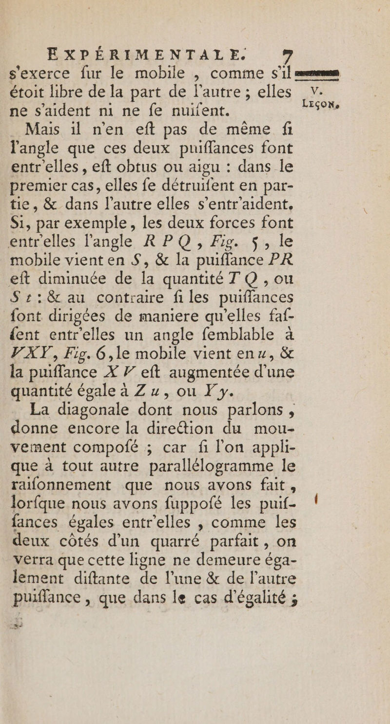s'exerce fur le mobile , comme s’il enems étoit libre de la part de l’autre ; elles v. ne s'aident ni ne fe nuifent. Fe Mais il n'en eft pas de même fi l'angle que ces deux puiffances font entr'elles , eft obtus ou aigu : dans le premier cas, elles fe détruifent en par- tie, & dans l’autre elles s’entr'aident, Si, par exemple, les deux forces font éntrelles l'angle RP:O ; Jp... le mobile vient en S, & la puiffance PR eft diminuée de la quantité T Q , ou S s:: & au contraire files puiffances font dirigées de maniere qu'elles faf- {ent entrelles un angle femblable à VXT, Fig. 6,le mobile vient enx, & la puiffance X 7” eft augmentée d’une quantité égale a Z , ou F y. La diagonale dont nous parlons , donne encore la direétion du mou- vement compoié ; car fi l'on appli- que à tout autre parallélogramme le raifonnement que nous avons fait, lorfque nous avons fuppofé les puif- ! fances égales entr'elles , comme les deux côtés d'un quarré parfait, on verra que cette ligne ne demeure éga- lement diftante de l’une & de l’autre puiflance, que dans le cas d'égalité ; mn.