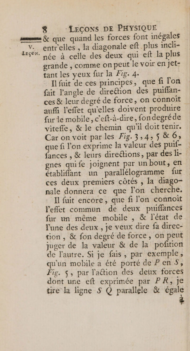 entrelles , la diagonale eft plus incli- grande , comme on peut le voir en jet- tant les yeux fur la Æ1g. 4. _{lfuit de ces principes, que fi l'on fait l'angle de direction des puiflan- ces & leur degré de force, on connoït auf l'effet qu'elles doivent produire fur le mobile, c’eft-à-dire, fon degréde vitefle, & le chemin qu'il doit tenir. Car on voit par les Fig.3,4: 5 & 6; que fi l’on exprime la valeur des puif- fances , & leurs diredions, par des li- gnes quife joignent par un bout, en établiffant un parallélogramme fur ces deux premiers côtés , la diago- nale donnera ce que l'on cherche. Il fuit encore, que fi l'on connoit l'effet commun de deux puiffances l'une des deux , je veux dire fa direc- tion , & fon degré de force, on peut juger de Ja valeur & de la poñtion de l'autre. Si je fais, par exemple, qu'un mobile a été porté de Pen #, Fig. $, par l'aétion des deux forces dont une eft exprimée par PR, je tire la ligne S Q parallele & égale &