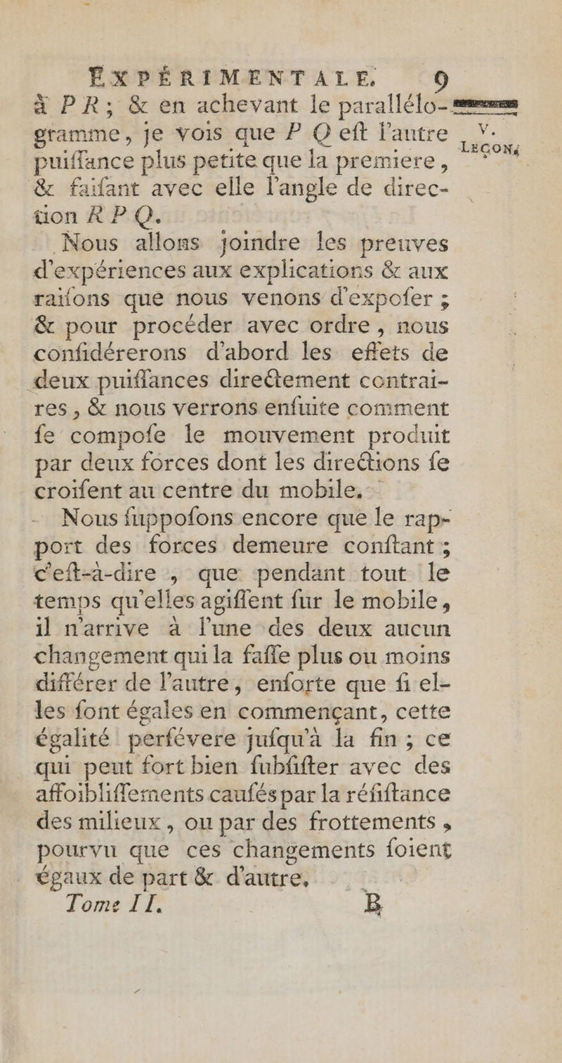 gramme, je vois que P Q eft l’autre puiffance plus petite que la premiere, & faïfant avec elle l'angle de direc- üon À PQ. Nous allons joindre les preuves d' expériences aux explications & aux raïons que nous venons d'expofer ; & pour procéder avec ordre , nous confidérerons d'abord les eflets de deux puiflances direétement contrai- res , & nous verrons enfuite comment fe compofe le mouvement produit par deux forces dont les direétions fe croïfent au centre du mobile. port des forces demeure conftant ; ceft-a-dire o que pendant tout le temps qu'elles agiflent fur le mobile, il n'arrive à l’une des deux aucun changement qui la fafle plus ou moins différer de l'autre, enforte que fi el- les font égales en commençant, cette égalité perfévere juiqu'a la fin, ce qui peut fort bien fubffter avec des affoibliffetents caufés par la réfiftance des milieux, ou par des frottements , pourvu que ces changements foient égaux de part & d'autre, ! Tome II. B Ci