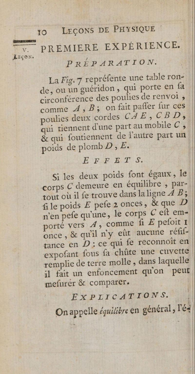 BEREEAEEA 4 , 7 PRÉMIERE EXPÉRIENCE. JEsox. PRÉPARATION. La Fig. 7 repréfente une table ron- | de, ou un guéridon, qui porte en {a circonférence des poulies de renvol ; comme À, B; on fait pañler fur ces poulies deux cordes CAE,CBD, qui tiennent d'une part au mobile C ;, &amp; qui foutiennent de j'autre part un poids de plombD , E. | ET NT :#! Si les deux poids font égaux, le! corps € demeure en équilibre , par- | tout où il fe trouve dans la ligne 4 B; | file poids E pefe 2 onces, &amp; que D | n’en pefe qu'une, le corps € eft em- | porté vers A, comme fi E peloit 1. once , &amp; qu'il ny eût aucune réfif- | tance en D: ce qui fe reconnoit en | expofant fous fa chûte une cuvette | remplie de terre molle , dans laquelle 5] fait un enfoncement quon peut mefurer &amp; comparer. | | | EXPIICATIONS. On appelle équilibre en général, l'é