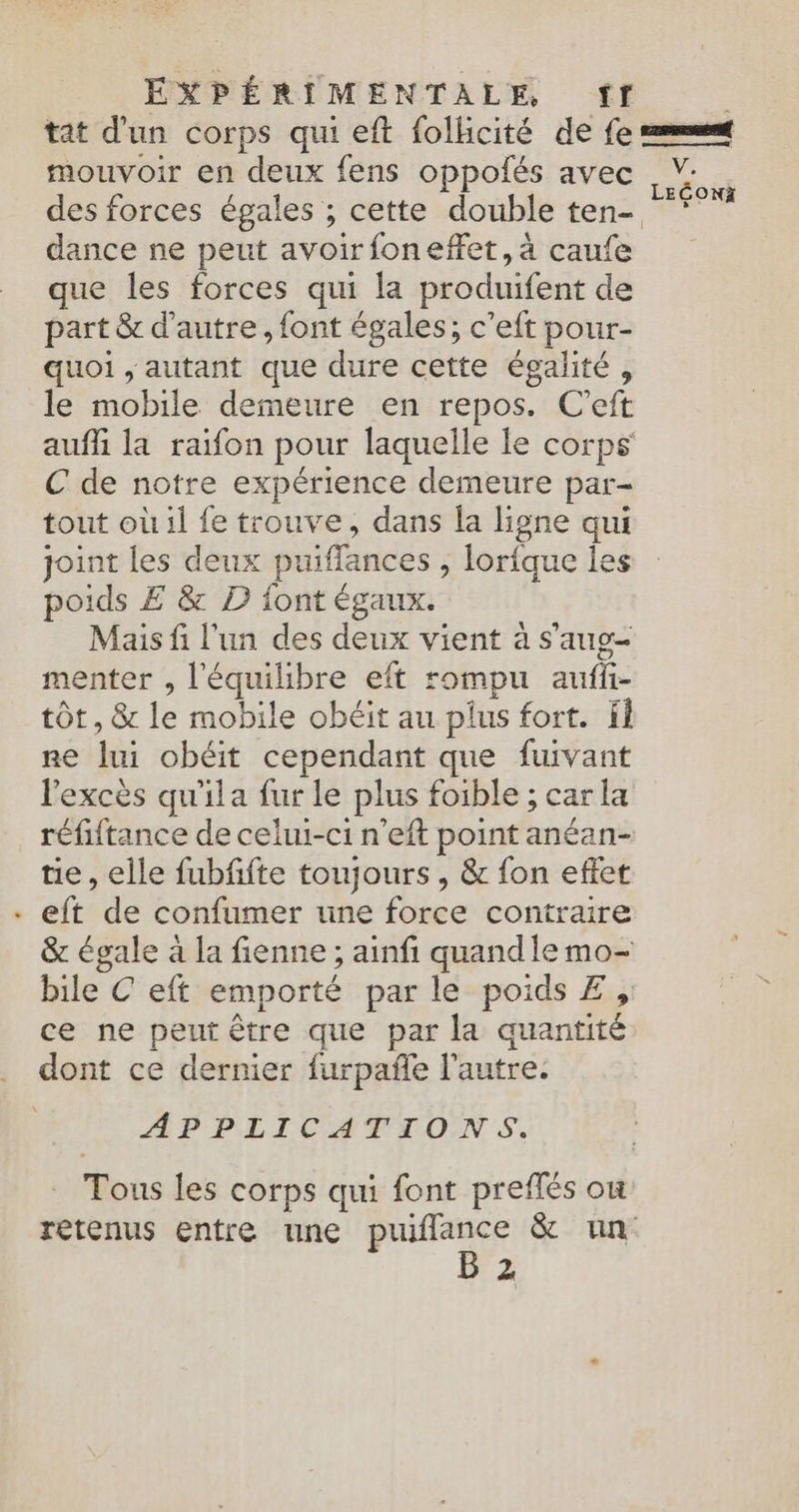 mouvoir en deux fens oppolés avec des forces égales ; cette double ten- dance ne peut avoirfoneffet, à caufe que les forces qui la produifent de part & d'autre, font égales; c’eft pour- quoi , autant que dure cette égalité, le mobile demeure en repos. C’eft aufli la raifon pour laquelle le corps C de notre expérience demeure par- tout où il fe trouve, dans la ligne qui joint les deux puiffances ; lorfque les poids £ & D font égaux. Mais fi l'un des deux vient à s'aug- menter , l'équilibre eft rompu auffi- tôt, & le mobile obéit au plus fort. If ne lui obéit cependant que fuivant l'excès qu'ila fur le plus foible ; car la réfiitance de celui-ci n'eft point anéan- tie, elle fubfifte toujours , & fon effet eft de confumer une force contraire & égale à la fienne ; ainfi quand le mo- bile C eft emporté par le poids £ , ce ne peut être que par la quantité dont ce dernier furpañle l’autre. APPLICATIONS. Tous les corps qui font preflés où retenus entre une puiflance & un B 2 VE LEÉONZ