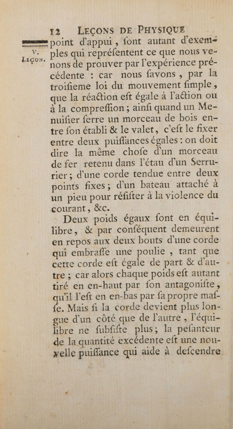 LEcow. 12 LEÇONS DE PHYSIQUE point d'appui, font autant d'exem= ples qui repréfentent ce que nous ve- nons de prouver par l'expérience pré- cédente : car nous favons , par Îa troifieme loi du mouvement fimple, que la réaétion eft égale à l’aétion ou à la comprefñon ; ainf quand un Me- nuifier ferre un morceau de bois en- tre fon établi & le valet, c’eft le fixer entre deux puiflances égales : on doit dire la même chofe d'un morceau de fer retenu dans l’étau d'un Serru- rier ; d’une corde tendue entre deux points fixes; d'un bateau attaché à un pieu pour réfifter à la violence du Deux poids égaux font en équi- libre, & par conféquent demeurent en repos aux deux bouts d'une corde qui embrafle une poulie , tant que cette corde eft égale de part & d'au- tre ; car alors chaque poids eft autant tiré en en-haut par fon antagoniïite, ul left en en-bas par fa propre maf- ê. Mais fi la corde devient plus lon- gue d'un côté que de l'autre, léqui- de la quantité excédente eft une nou-
