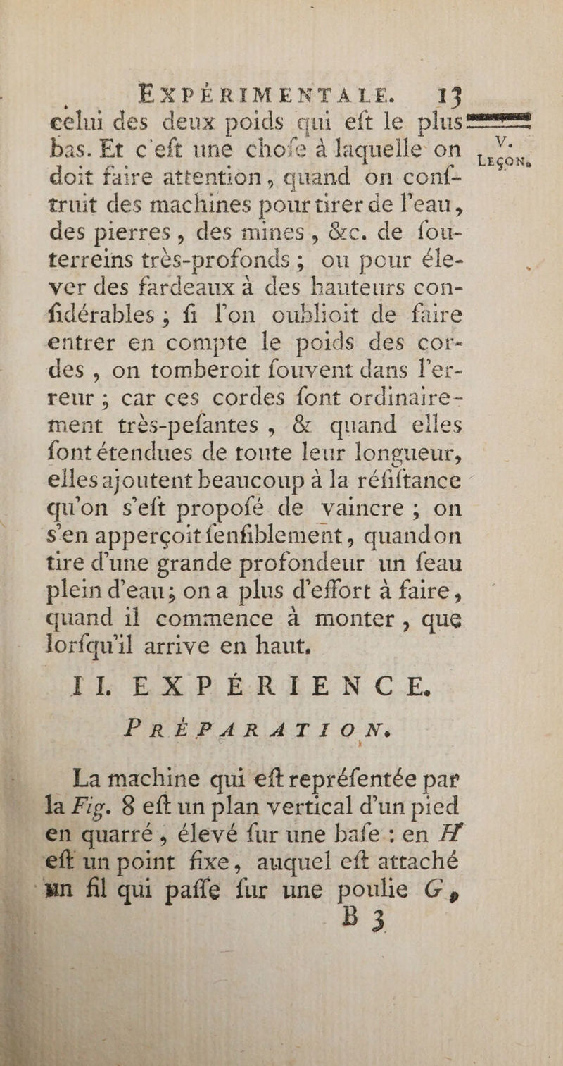 bas. Et c'eft une chofe à laquelle on doit faire attention, quand on conf- truit des machines pourtirer de l'eau, des pierres, des mines, &amp;c. de fou- terreins très-profonds ; ou pour éle- ver des fardeaux à des hauteurs con- fidérables ; fi lon oublioit de faire entrer en compte le poids des cor- des , on tomberoit fouvent dans l’er- reur ; car ces cordes font ordinaire- ment très-pefantes , &amp; quand elles font étendues de toute leur longueur, elles ajoutent beaucoup à la réfiftance qu'on s'eft propofé de vaincre ; on s'en apperçoit fenfiblement, quandon tire d’une grande profondeur un feau plein d’eau; on a plus d'effort à faire, quand il commence à monter , que lorfqu'il arrive en haut. IL EXPÉRIENCE. PRÉPARATION, _ La machine qui eft repréfentée par la Fig. 8 eft un plan vertical d’un pied en quarré , élevé fur une bafe: en 7 ._ eff un point fixe, auquel eft attaché … un fil qui pañle fur une poulie G, 4 B3 \E LEÇONS