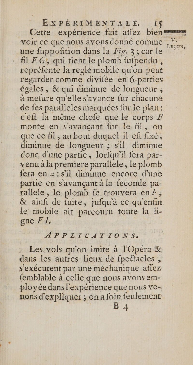Cette expérience fat aflez bien voir ce que nous avons donné comme ,V-. k ÇONe une fuppoñtion dans la Æip.3 ; car le fil F G, qui tient le plomb fufpendu , repréfente la regle mobile qu'on peut regarder comme divifée en G-parties égales, &amp; qui diminue de longueur , a mefure qu'elle s'avance fur chacune de fes paralleles marquées fur le plan: c'eft la même chofe que le corps FÆ monte en s'avançant fur le fil, ou que ce fil, au bout duquel il eft fixé, diminue de longueur ; sil diminue donc d’une partie, lorfqu'il fera par- venu à la premiere parallele, le plomb fera en a: s'il diminue encore d'une partie en s’avançant à la feconde pa- rallele, le plomb fe trouvera ene, &amp; ainfi de fuite, jufqu'a ce qu'enfin. le mobile ait parcouru toute la Li- gne F1 APPLICATTONS: Les vols qu'on imite à l'Opéra &amp; dans les autres lieux de fpeétacies , s'exécutent par une méchanique affez femblable à celle que nous avons em- ployée dans l'expérience que nous ve- nons d'expliquer ; on a foin feulement