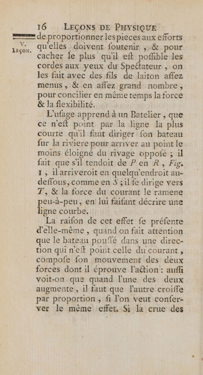 LEçox. 16 LEÇONS DE PHYSIQUE de proportionner les pieces aux eforts qu'elles doivent foutenir ,,&amp; pour cacher le plus qu'il eft poffible les cordes aux yeux du Spettateur , on les fait avec des fils de laiton aflez menus , &amp; en aflez grand nombre, pour concilier en même temps la force &amp; la flexibilité. L'ufage apprend à un Batelier , que ce neft point par la ligne la plus courte qu'il faut diriger fon bateau fur la riviere pour arriver au point le moins éloigné du rivage oppoié ; il fait que s'il tendoit de Pen R, Fig. I , 1larriveroit en quelqu'endroit au- deflous, comme en $ ;1lfe dirige vers T, &amp; la force du courant le ramene peu-à-peu, en lui faifant décrire une ligne courbe. La raifon de cet effet fe préfente d'elle-même , quand on fait attention que le bateau poufé dans une direc- tion quineft point celle du courant, compofe fon mouvement des deux forces dont il éprouve l’a&amp;ion : auf voit-on que quand l’une des deux augmente , 1l faut que l’autre croifle par proportion , fi l’on veut confer- ver le même effet, Si la crue des