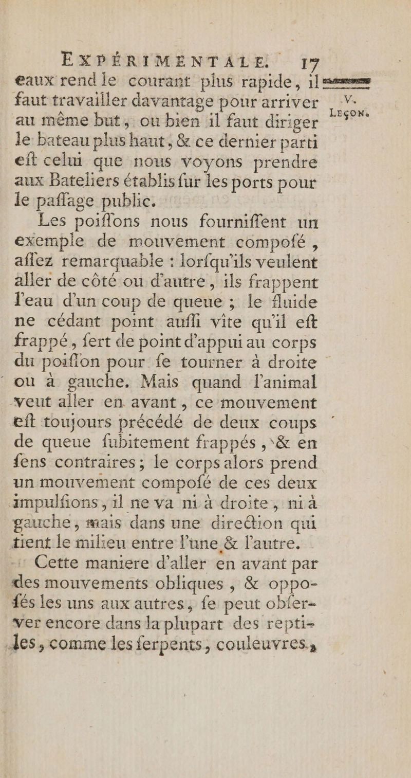 eaux rend le courant plus rapide, 11m faut travailler davantage pour arriver _ Y- au même but, ou bien il faut diriger En _ le: bateau plus haut, &amp; ce dernier parti eit celui que nous voyons prendre aux Bateliers établis fur les ports pour le paflage public. Les poiflons nous fourniflent un exemple de mouvement compofé, aflez remarquable : lorfqu'ils veulent aller de côté ou d'autre, ils frappent l'eau d'un coup de queue ; le fluide ne cédant point aufli vite qu'il eft frappé, {ert de point d'appui au corps du poifion pour fe tourner à droite ‘ ou à gauche. Mais quand l'animal veut aller en avant , ce mouvement eft toujours précédé de deux coups de queue fubitement frappés ,‘&amp; en fens contraires ; le corps alors prend un mouvement compolé de ces deux ampulfons, 1l ne va ni ä droite, nià gauche, mais dans une dire@ion qui tient le milieu entre l’une &amp; l’autre. Cette mamere d'aller en avant par des mouvements obliques , &amp; oppo- és les uns aux autres, fe peut obfer- ver encore dans la plupart des repti- des, comme les ferpents, couleuvres,