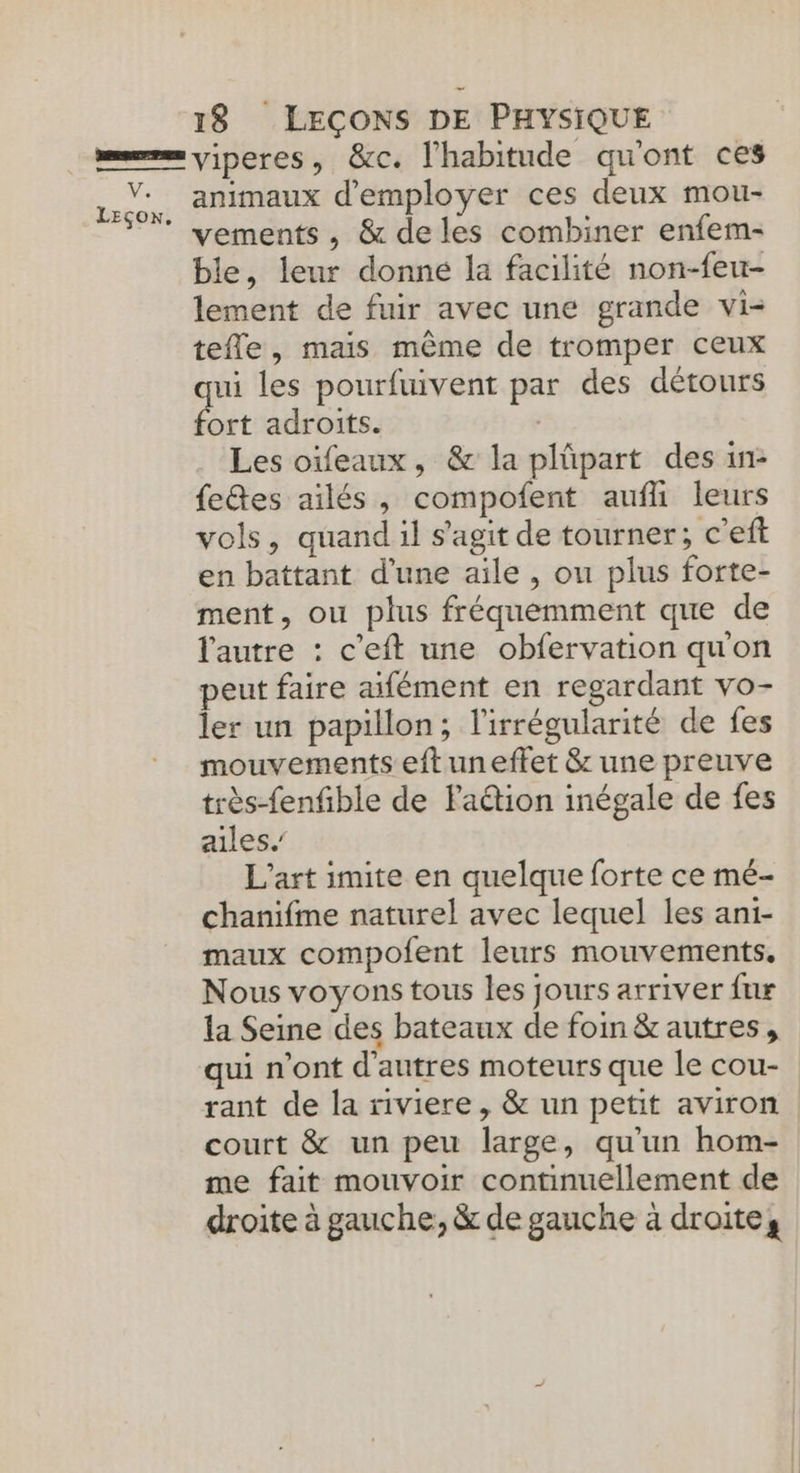 LEçox, 1$ LECONS DE PHYSIQUE viperes, &amp;c. l'habitude qu'ont ces animaux d'employer ces deux mou- vements , &amp; deles combiner enfem- ble, leur donné la facilité non-feu- lement de fuir avec une grande vi- tefle, mais même de tromper ceux qui les pourfuivent par des détours fort adroits. Les oïfeaux, &amp; la plüpart des in- fetes ailés , compofent aufli leurs vols, quand il s'agit de tourner; c'eft en battant d’une aile , ou plus forte- ment, ou plus fréquemment que de l'autre : c’eft une obfervation quon peut faire aifément en regardant vo- ler un papillon; l'irrégularité de fes mouvements eft uneffet &amp; une preuve très-fenfible de Faétion inégale de fes ailes.’ L'art imite en quelque forte ce mé- chanifme naturel avec lequel les ani- maux compofent leurs mouvements. Nous voyons tous les jours arriver fur la Seine des bateaux de foin &amp; autres, qui n'ont d’autres moteurs que le cou- rant de la riviere, &amp; un petit aviron court &amp; un peu large, qu’un hom- me fait mouvoir continuellement de droite à gauche, &amp; de gauche à droites