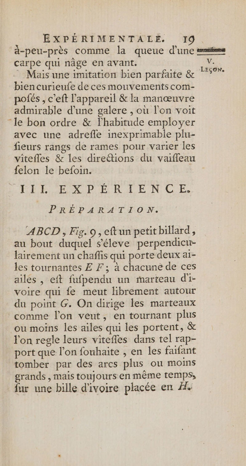 a-peu-près comme la queue d'une emé=s carpe qui nâge en avant. | e Mais une imitation bien parfaite &amp; 7 bien curieufe de ces mouvements com- pofés , c’eft l'appareil &amp; la manœuvre admirable d'une galere , où l'on voit “le bon ordre &amp; l'habitude employer avec une adrefle inexprimable plu- fieurs rangs de rames pour varier les vitefles &amp; les direétions du vaiffeau felon le befoin. FLE ELXPERAENCE. PRÉPARATION. ABCD, Fig. 9, eft un petit billard, au bout duquel s'éleve perpendicu- lairement un chaffis qui porte deux ai- les tournantes £ F ; à chacune de ces ailes , eft fufpendu un marteau di- voire qui fe meut librement autour du point G. On dirige les marteaux comme l’on veut, en tournant plus ou moins les ailes qui les portent, &amp; l'on regle leurs vitefles dans tel rap- port que l’on fouhaite , en les faifant tomber par des arcs plus ou moins grands , mais toujours en même temps, fur une bille d'ivoire placée en À