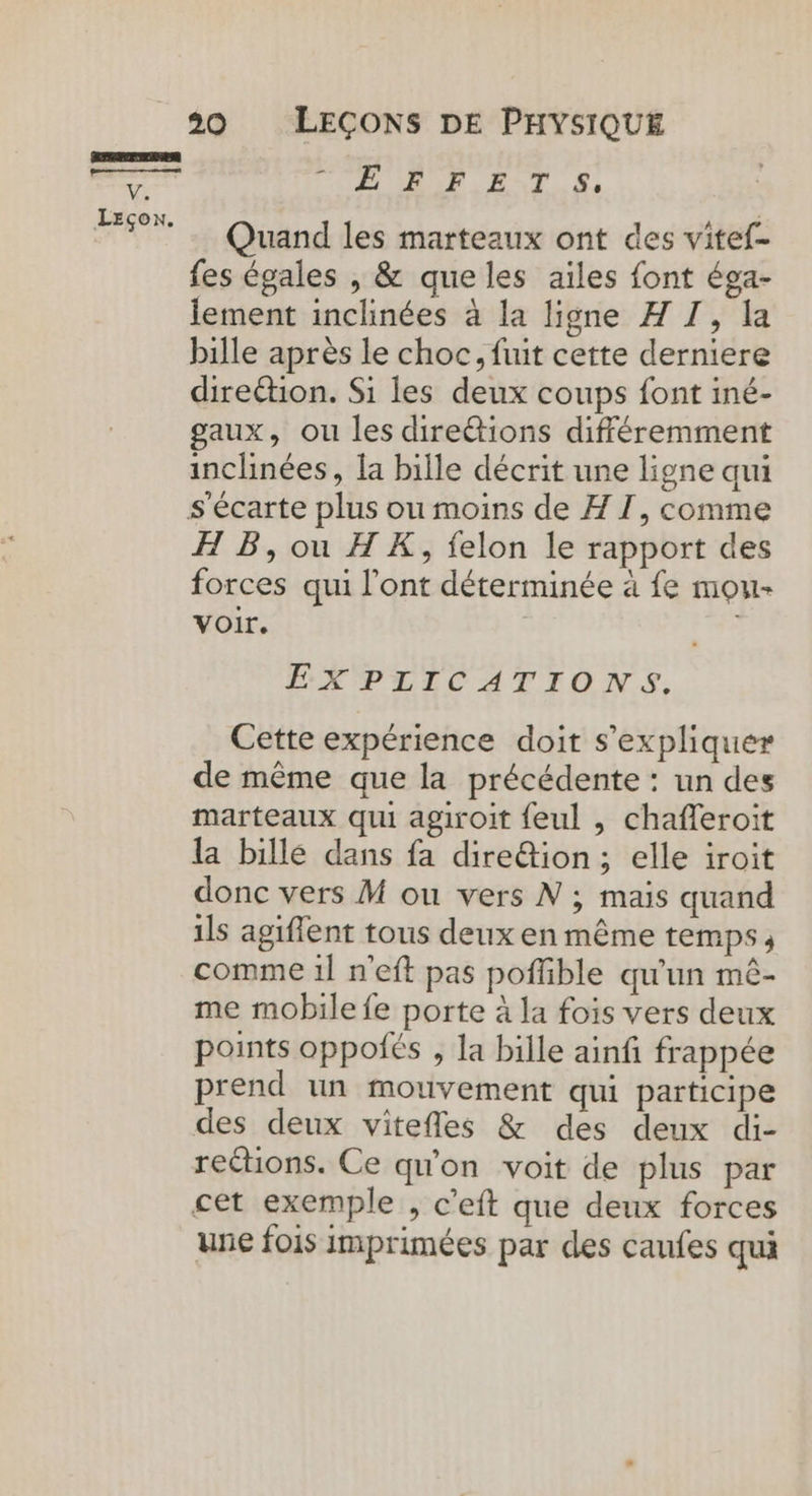 RRRRERUES pen V. Leçon. 20 LEÇONS DE PHYSIQUE PURE. EAT ©, Quand les marteaux ont des vitef- fes égales , &amp; queles aïles font éga- lement inclinées à la ligne A I, la bille après le choc, fuit cette derniere direétion. Si les deux coups font iné- gaux, ou les dire&amp;tions différemment inclinées, la bille décrit une ligne qui H B, ou HX, felon le rapport des forces qui l'ont déterminée à fe mou- voir. EXPLICATIONS. Cette expérience doit s'expliquer de même que la précédente : un des marteaux qui agiroit feul , chafleroit la bille dans fa dire&amp;tion; elle iroit donc vers M ou vers N ; mais quand ils agiflent tous deux en même temps; comme 1l n'eft pas poffible qu'un mê- me mobile fe porte à la fois vers deux points oppoiés , la bille ainfi frappée prend un mouvement qui participe des deux vitefles &amp; des deux di- reétions. Ce qu'on voit de plus par une fois imprimées par des canfes qui