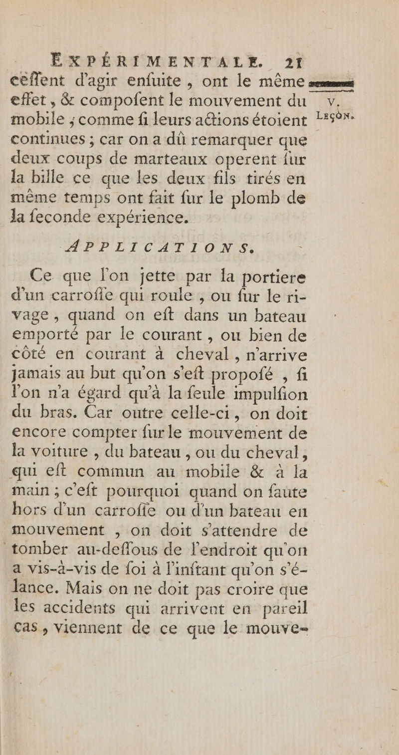 effet , &amp; compolent le mouvement du mobile ; comme fi leurs a@ions étoient continues ; Car on a dù remarquer que deux coups de marteaux operent fur la bille ce que les deux fils tirés en même temps ont fait fur le plomb de Ja feconde expérience. APPLICATIONS. ; Ce que l'on jette par la portiere d'un carrofie qui roule , ou fur le ri- vage , quand on eft dans un bateau emporté par le courant , ou bien de côté en courant à cheval, n'arrive jamais au but qu'on s'eft propofé , fi l'on n'a égard qu'à la feule impulfion du bras. Car outre celle-ci, on doit encore compter fur le mouvement de la voiture , du bateau , ou du cheval, qui eft commun au mobile &amp; à la man ; C'eft pourquoi quand on faute hors d'un carroffe ou d’un bateau en mouvement , on doit s'attendre de tomber au-deflous de l'endroit qu'on a vis-à-vis de foi à l’inftant qu'on s'é- lance. Mais on ne doit pas croire que les accidents qui arrivent en pareil cas, viennent de ce que le mouve= Ve LEÇON.