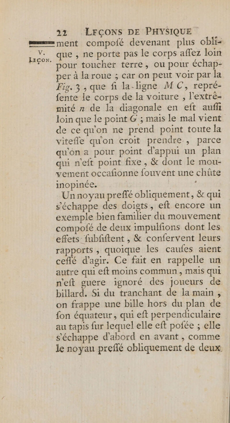ae Eco. 32 LFÇCONS DE PHYSIQUE ment compofé devenant plus obli que , ne porte pas le corps affez loin pour toucher terre, ou pour échap- per à la roue ; car on peut voir par la Fig. 3 , que fi la-ligne M C, repré- fente le corps de la voiture , l'extrè- mité z de la diagonale en eft auf loin que le point G ; mais le mal vient de ce qu'on ne prend point toute la vitefle qu'on croit prendre , parce qu'on a pour point d'appui un plan qui n'eft point fixe , &amp; dont le mou- vement occafñonne fouvent une chûte inopinée. | Un noyau preffé obliquement, &amp; qui s'échappe des doigts, eft encore un exemple bien familier du mouvement compofé de deux impulfons dont les effets fubfiftent , &amp; confervent leurs rapports , quoique les caufes aient ceflé d'agir. Ce fait en rappelle un autre qui eft moins commun, mais qui n'eft guere ignoré des joueurs de billard. Si du tranchant de la main , on frappe une bille hors du plan de fon équateur, qui eft perpendiculaire au tapis fur lequel elle eft pofée ; elle s'échappe d'abord en avant , comme le noyau preflé obliquement de deux