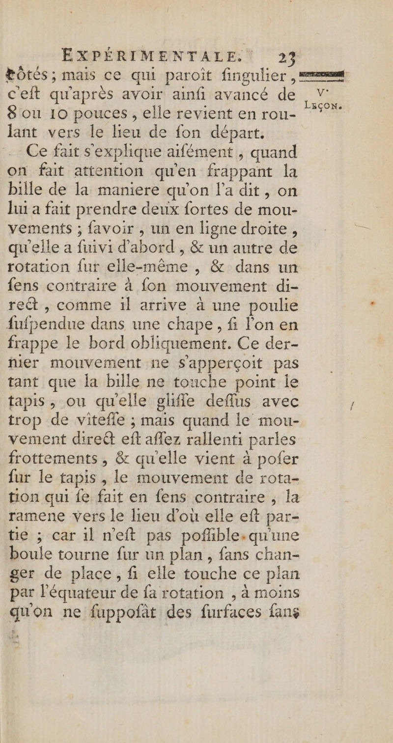 c'eft qu'après avoir ainfi avancé de 8 ou 10 pouces, elle revient en rou- lant vers le lieu de fon départ. Ce fait s'explique aifément , quand on fait attention qu'en frappant la bille de la maniere qu'on l’a dit, on Jui a fait prendre deux fortes de mou- vements ; favoir , un en ligne droite, qu'elle a fuivi d’abord , &amp; un autre de rotation fur elle-même , &amp; dans un fens contraire à fon mouvement di- ret , comme 1l arrive à une poulie fufpendue dans une chape, fi lon en frappe le bord obliquement. Ce der- hier mouvement ne s'apperçoit pas tant que la bille ne touche point le tapis , ou qu'elle gliffe deffus avec trop de vitefle ; mais quand le mou- vement direct eft afez rallenti parles frottements , &amp; qu'elle vient à pofer fur le tapis , le mouvement de rota- tion qui fe. fait en fens contraire , la ramene vers le lieu d’où elle eft par- tie ; car 1l n'eft pas poñlible.qu'une boule tourne fur un plan, fans chan- ger de place, fi elle touche ce plan par l'équateur de fa rotation , à moins quon ne fuppofat des furfaces fans NAS,