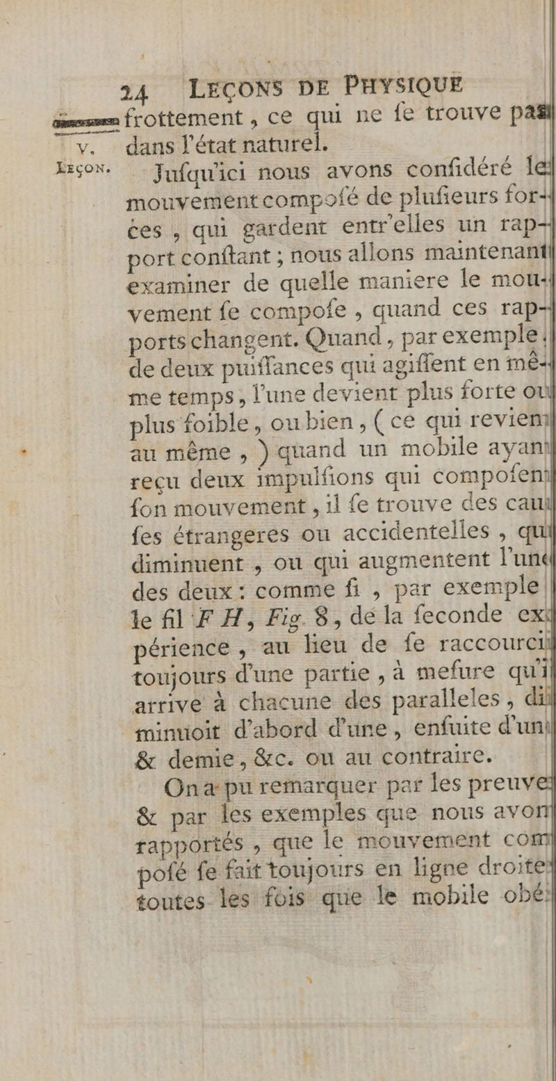 V. LEÇON. 24 LEÇONS DE PHYSIQUE dans J'état naturel. Jufqw'ici nous avons confidéré le mouvement compofé de plufeurs for+ ces , qui gardent entr'elles un rap-+ port conftant ; nous allons maintenani| examiner de quelle maniere le mou: vement fe compofe , quand ces rap+ ports changent. Quand, par exemple. de deux puiffances qui agiffent en nêc me temps, l'une devient plus forte or plus foible, ou bien, (ce qui revien au même , ) quand un mobile ayanil reçu deux impuifions qui compofeni fon mouvement , 1l fe trouve des can {es étrangeres ou accidentelles , qu diminuent , ou qui augmentent l'uné des deux : comme fi , par exemple! le fl F H, Fig 8, de la feconde exi périence , au lieu de fe raccourcii toujours d'une partie , à mefure qu'il arrive à chacune des paralleles , da minuioit d’abord d'une, enfuite d'uni &amp; demie, &amp;c. on au contraire. On pu remarquer par les preuv &amp; par les exemples que nous avon rapportés , que le mouvement com pofé fe fait toujours en ligne droite: toutes les fois que le mobile obé! Ca