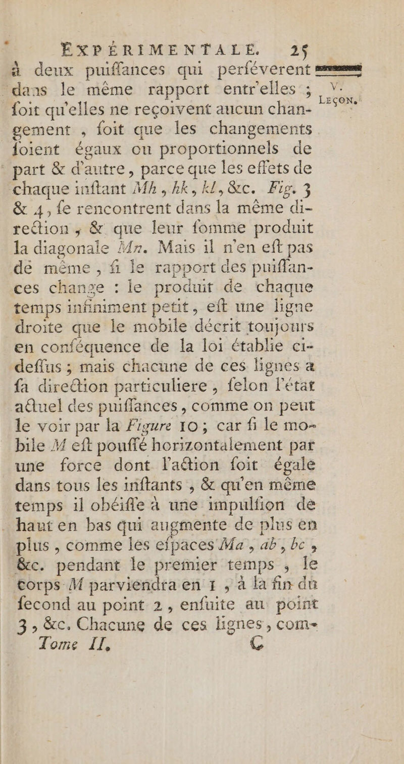 à deux puiffances qui perféverent ses dans le même rapport entrelles 3 X foit qu'elles ne reçoivent aucun chan: “°°” gement , foit que les changements foient égaux ou proportionnels de * part &amp; d'autre, parce que les effets de chaque inftant Mh,hkk,kl,&amp;c. Fig, 3 &amp; 4, fe rencontrent dans la même di- retion ; &amp; que leur fomme produit la diagonale Mr. Mais 1l n'en eff pas de même , f le rapport des pmflan- ces change : le produit de chaque temps infiniment petit, eft une ligne droite que le mobile décrit toujours en conféquence de la loi établie ci- deffus ; mais chacune de ces lignes a fa dire@tion particuliere , felon l'état aûuel des puiffances, comme on peut le voir par la Figure 10; car fi le mo- bile f eft pouffé horizontalement par une force dont l'aétion foit égale dans tous les inftants , &amp; qu'en même temps il obéifle à une impulfion de _ haut en bas qui augmente de plus en plus , comme les efpaces Ma, ab,bc, &amp;c. pendant le premier temps , le corps M parviendra en 1 , à la fin du fecond au point 2, enfuite au point 3 &gt; &amp;c. Chacune de ces lignes, com- Tome IL