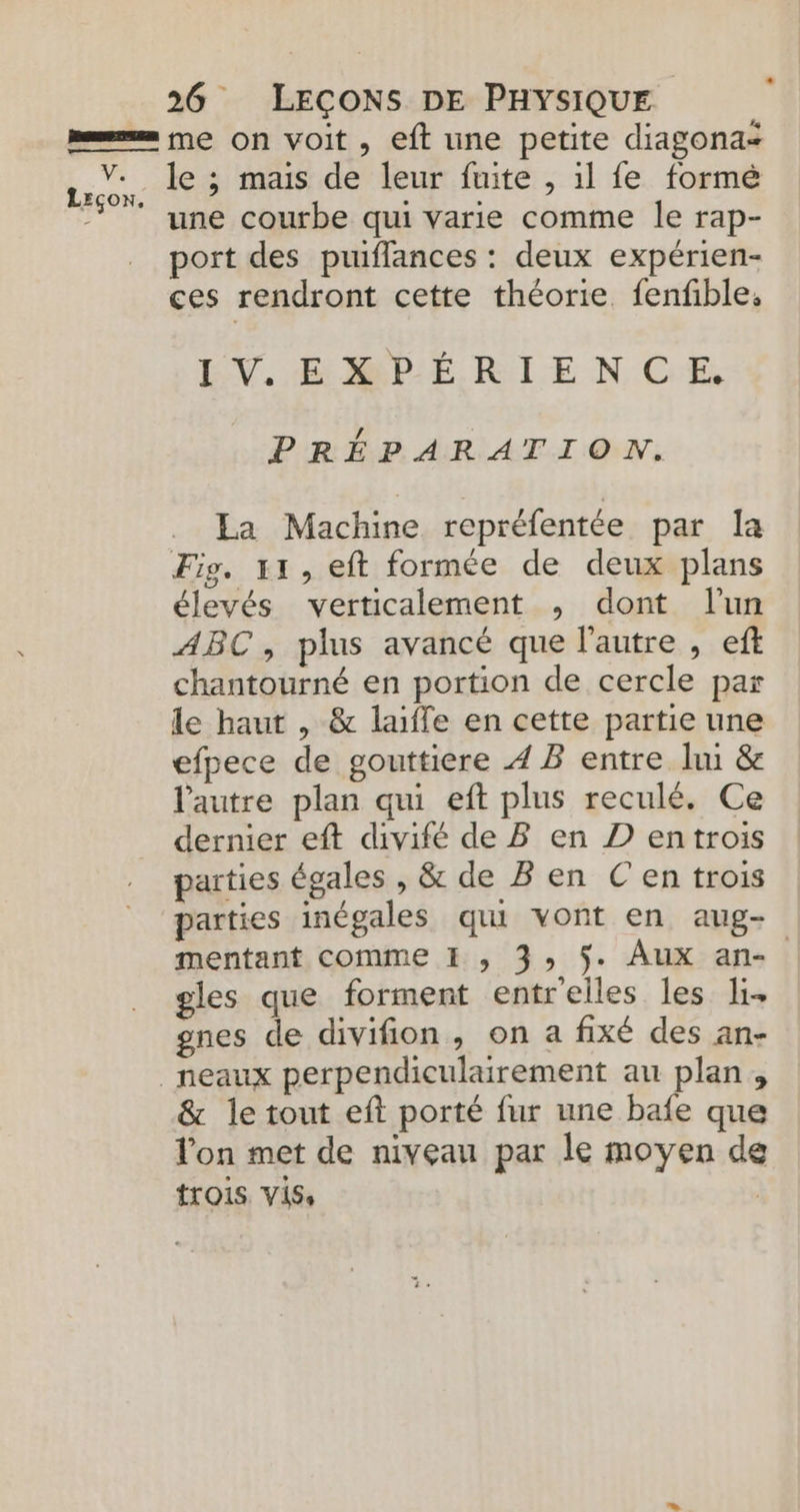 Ve Leçon. 26 LEÇONS DE PHYSIQUE me on voit, eft une petite diagonas le ; mais de leur fuite , 1l fe formé une courbe qui varie comme le rap- port des piuiflances : deux expérien- ces rendront cette théorie. fenfble: EV. EMPÉRIENCE. PRÉPARATION. La Machine repréfentée par la Fig. 11, eft formée de deux plans élevés verticalement ,; dont l'un ABC, plus avancé que l’autre , eft chantourné en portion de cercle par le haut , &amp; laiffe en cette partie une efpece de gouttiere 4 B entre ln &amp; l’autre plan qui eft plus reculé. Ce dernier eft divifé de B en D entrois parties égales , &amp; de B en C'en trois parties inégales qui vont en aug- mentant comme I , 3, $. Aux an- gles que forment entr'eiles les li gnes de divifion, on a fixé des an- &amp; le tout eft porté fur une bafe que l'on met de niveau par le moyen de trois vis, |