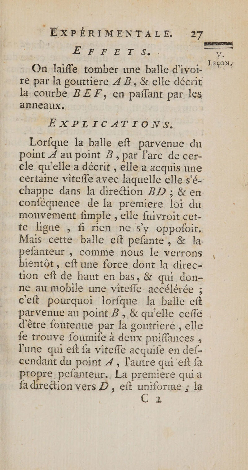 ANR FRE TS. On laifle tomber une balle d'ivoi- re par la gouttiere 4 B, &amp; elle décrit la courbe BEF, en pañlant par les anneaux. EXPLICATIONS. Lorfque la balle eft parvenue du point À au point Z, par l'arc de cer- cle qu'elle a décrit , elle a acquis une certaine vitefle avec laquelle elle s’é- conféquence de la premiere loi du mouvement fimple , elle fuivroit cet- REZ V. LEÇON, Mais cette balle eft pefante , &amp; la. pefanteur , comme nous le verrons bientôt, eft une force dont la direc- tion eft de haut en bas, &amp; qui don- ne au mobile une viteffe accélérée ; ceft pourquoi lorfque la balle eft parvenue au point B , &amp; qu’elle ceflé d'être foutenue par la gouttiere , elle fe trouve fourmife à deux puffances , l'une qui eft fa vitefle acquife en def- cendant du point À, l’autre qui 'eft fa propre pefanteur,, La premiere qui a fa diretion vers D , eft uniforme ; la C:2