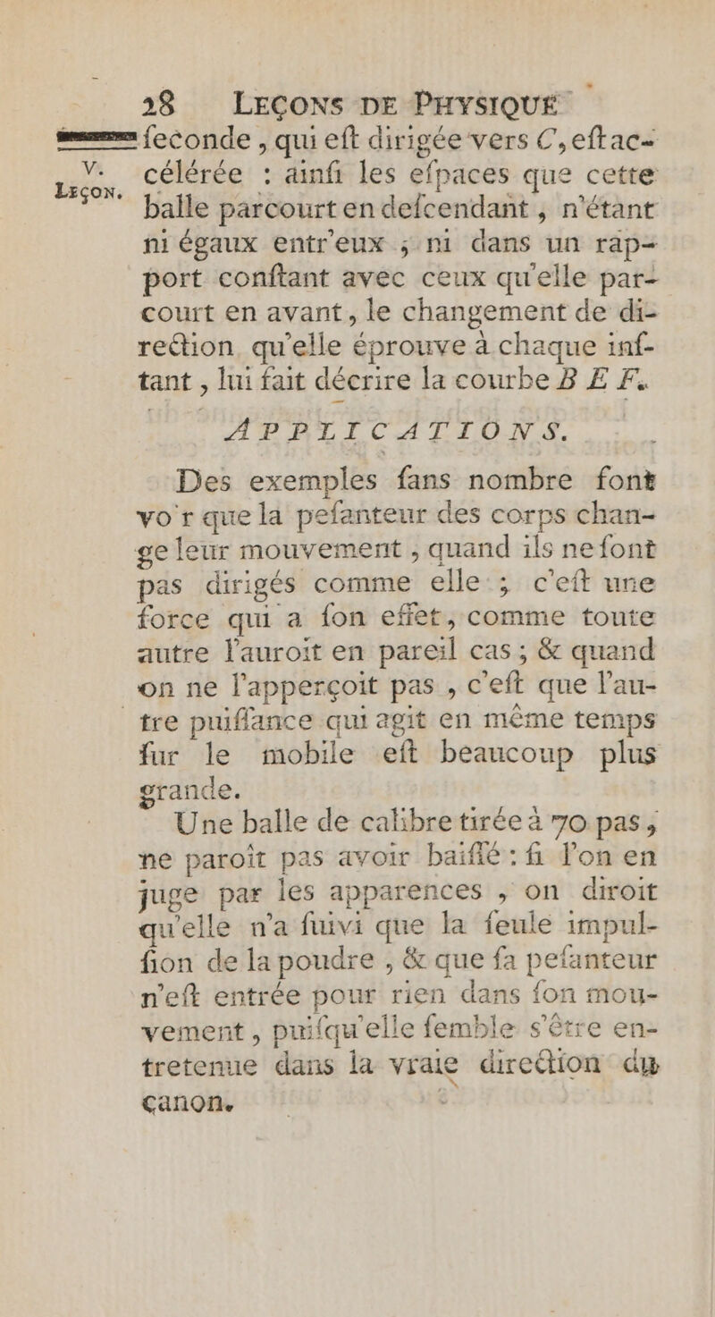 Va Leçon. célérée : ainf les efpaces que cette balle parcourt en defcendant , n'étant ni égaux entr'eux ; Ni dans un rap= port conftant avec ceux qu'elle par- court en avant, le changement de di- rettion, qu'elle éprouve à chaque inf- tant , lui fait décrire la courbe B E F. APPLICATIONS. Des exemples fans nombre font vo r que la pefanteur des corps chan- pas dirigés comme elle ; c'eit une force qui a fon effet, comme toute autre l’auroit en pareil cas ; &amp; quand on ne l'apperçoit pas , c'eft que l’au- fur le mobile eft beaucoup plus rande. Une balle de catibre tirée à 7o pas, ne paroit pas avoir baïfié : fi Fon en juge par les apparences , on diroit qu'elle na fuivi que la feule impul- fion de la poudre , &amp; que fa pefanteur n'eft entrée pour rien dans fon mou- vement , pulqu'elle femble s'être en- tretenue dans la vraie diretion dx canon. -