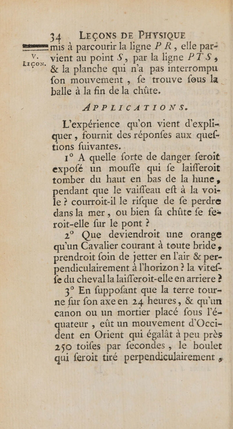 ie LECON. 34 LEÇONS DE PHYSIQUE mis à parcourir la ligne P R, elle par- vient au point S, par la ligne PTS, &amp; la planche qui n'a pas interrompu {on mouvement , fe trouve fous la balle à la fin de la chüûte. APPLICATIONS. L'expérience qu’on vient d’expli- quer , fournit des réponfes aux quef- tions fuivantes. 1° À quelle forte de danger feroit expofé un moufle qui fe laifferoit tomber du haut en bas de la hune, pendant que le vaifleau eft à la voi- le ? courroit-il le rifque de fe perdre dans la mer, ou bien fa chüte fe fez roit-elle fur le pont ? 2° Que deviendroit une orange qu'un Cavalier courant à toute bride, prendroit foin de jetter en l'air &amp; per- pendiculairement à l'horizon ? la vitef- {e du cheval la laifferoit-elle en arriere ? 3° En fuppofant que la terre tour- ne fur fon axeen 24 heures, &amp; qu'un canon ou un mortier placé fous l’é- quateur , eût un mouvement d'Occi- dent en Orient qui égalât à peu près 250 toifes par fecondes , le boulet qui feroit tiré perpendiculairement ,