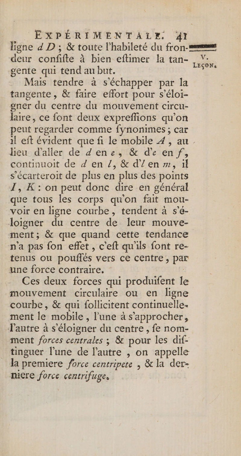 ligne d D ; &amp; toute l'habileté du fron-—* deur confifte à bien eftimer La tan- , gente qui tend au but. Mais tendre à s'échapper par la tangente, &amp; faire effort pour s’éloi- gner du centre du mouvement circu- laire, ce font deux expreflions qu’on peut regarder comme fynonimes ; car il eft évident que fi le mobile 4, au heu d'aller de dene, &amp; deenf, continuoit de d en /, &amp; d/en”, …l s'écarteroit de plus en plus des points I, K: on peut donc dire en général que tous les corps qu'on fait mou- voir en ligne courbe, tendent à s’é- loigner du centre de leur mouve- ment; &amp; que quand cette tendance n’a pas fon effet, c’eft qu'ils font re- tenus ou pouflés vers ce centre, pa une force contraire. | Ces deux forces qui produifent le mouvement circulaire ou en ligne courbe, &amp; qui follicitent continuelle. ment le mobile, l’une à s'approcher, l'autre à s'éloigner du centre , fe nom- ment forces centrales ; &amp; pour les dif- tinguer l’une de l’autre , on appelle la premiere force centripere | &amp; la der- niere force centrifuge,