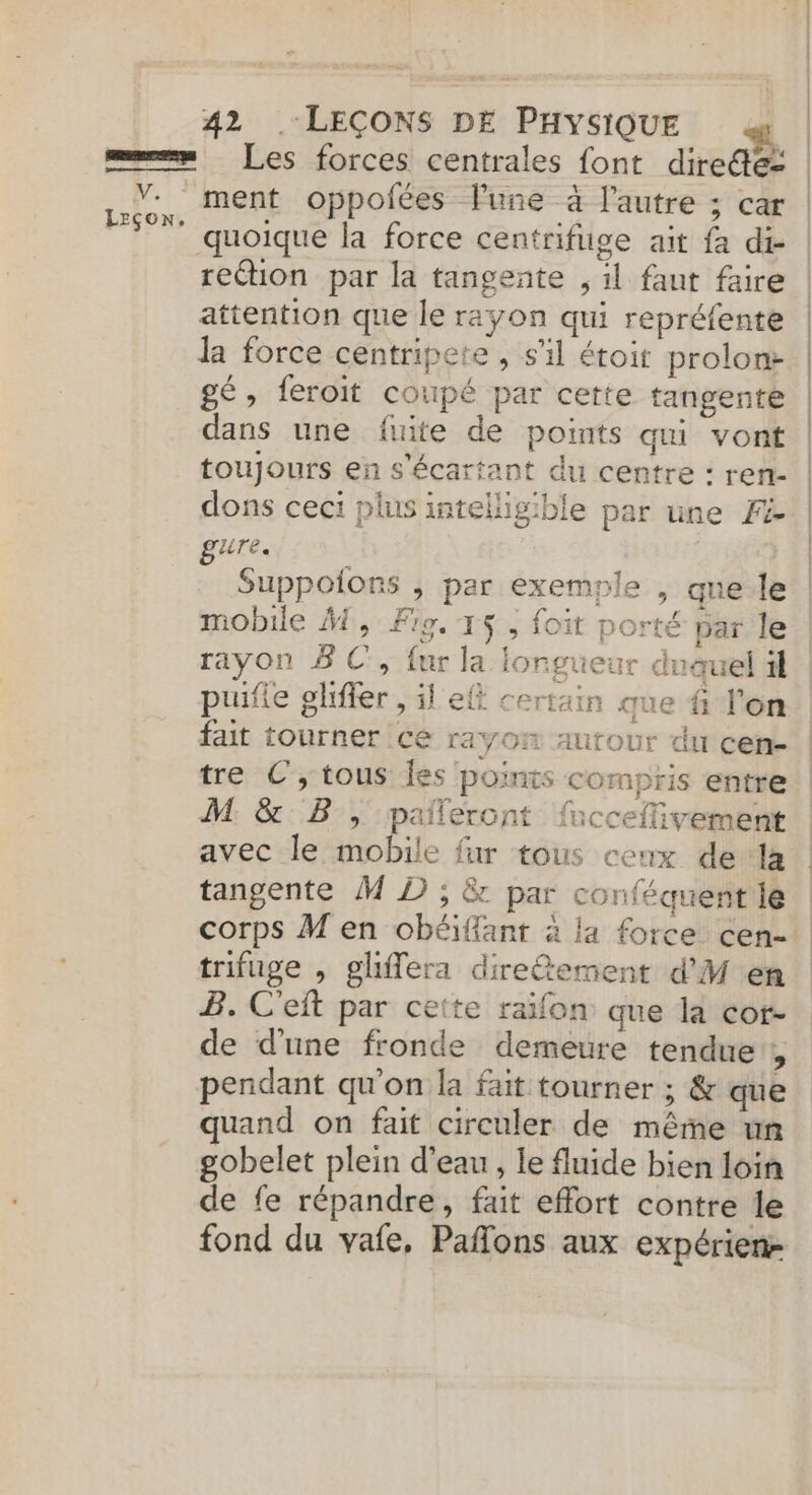 ==» Les forces centrales font diredé= | V. ment oppofées Pune à l’autre ; car sh lé: quoique la force centrifuge ait fa di- rection par la tangente , 1l faut faire attention que le rayon qui repréfente la force centripete , s’il étoit prolont gé, feroit coupé par cette tangente dans une fuite de points qui vont | toujours en s'écartant du centre : ren- | dons ceci plus intellig'ble par une Fi | EUTE. ; Suppoions , par exemple , que le mobile M, Fig. 15 ; foit porté par le rayon BC, fur la longueur dnauel il puifie gliffer , il eff certain ue # l'on fait tourner ce rayon autour du cen- tre €; tous fes points compris entre M &amp; B, paileront fucceflivement avec le mobile fur tous ceux de la tangente M D ; &amp; par conféquent le corps M en obéiffant à la force cen- trifuge , ghflera diretement d'M en B. C'eft par ceite raifon que la cot- de d'une fronde demeure tendue, pendant qu'on la fait tourner ; &amp; que quand on fait circuler de même un gobelet plein d’eau, le fluide bien loin de fe répandre, fait effort contre le fond du vafe, Pafons aux expérien- ra +