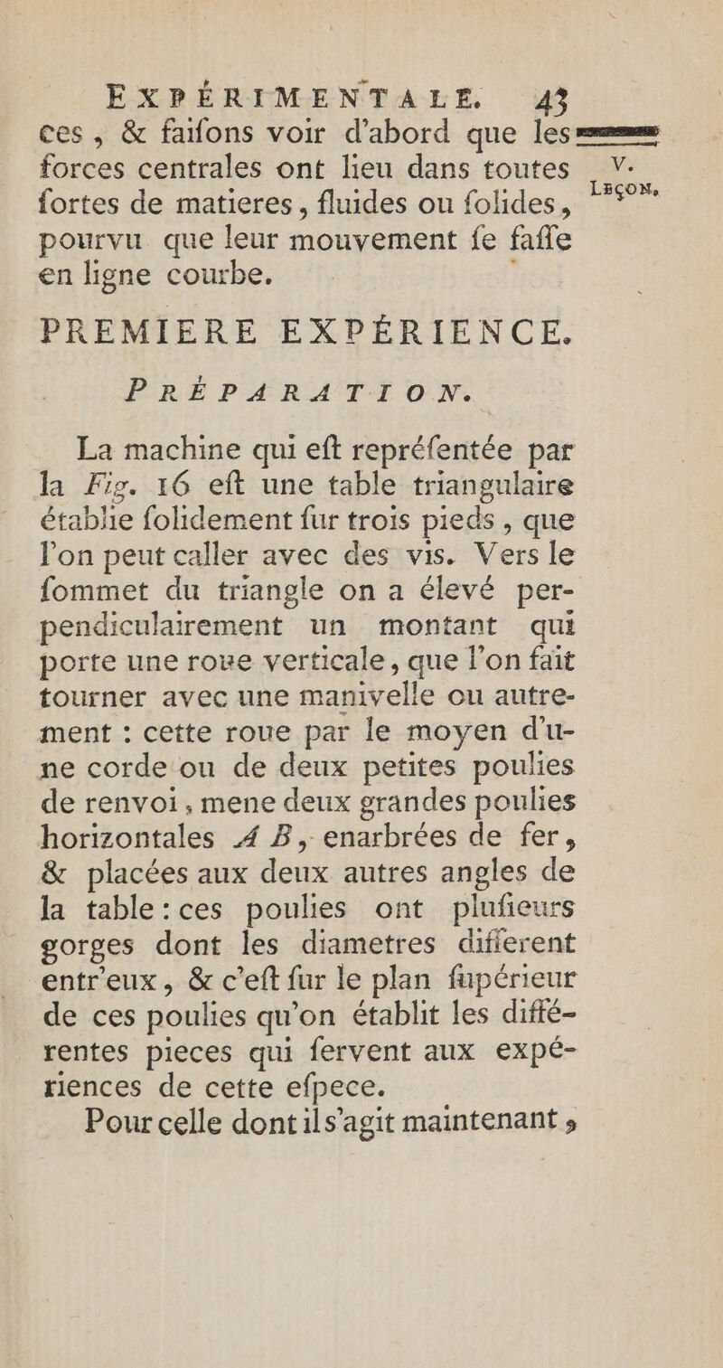 ces, &amp; faons voir d’abord que les = forces centrales ont lieu dans toutes V- fortes de matieres, fluides ou folides, 5° pourvu que leur mouvement fe fafle en ligne courbe. PREMIERE EXPÉRIENCE. PRÉPARATION. La machine qui eft repréfentée par la Fig. 16 eft une table triangulaire établie folidement fur trois pieds, que lon peut caller avec des vis. Vers le fommet du triangle on a élevé per- pendiculairement un montant qui porte une rove verticale, que l’on fait tourner avec une manivelle ou autre- ment : cette roue par le moyen d'u- ne corde ou de deux petites poulies de renvoi, mene deux grandes poulies horizontales 4 B, enarbrées de fer, &amp; placées aux deux autres angles de la table:ces poulies ont plufieurs gorges dont les diametres difierent entreux, &amp; c'eft fur le plan fupérieur de ces poulies qu’on établit les difté- rentes pieces qui fervent aux expé- riences de cette efpece. Pour celle dontils’agit maintenant »