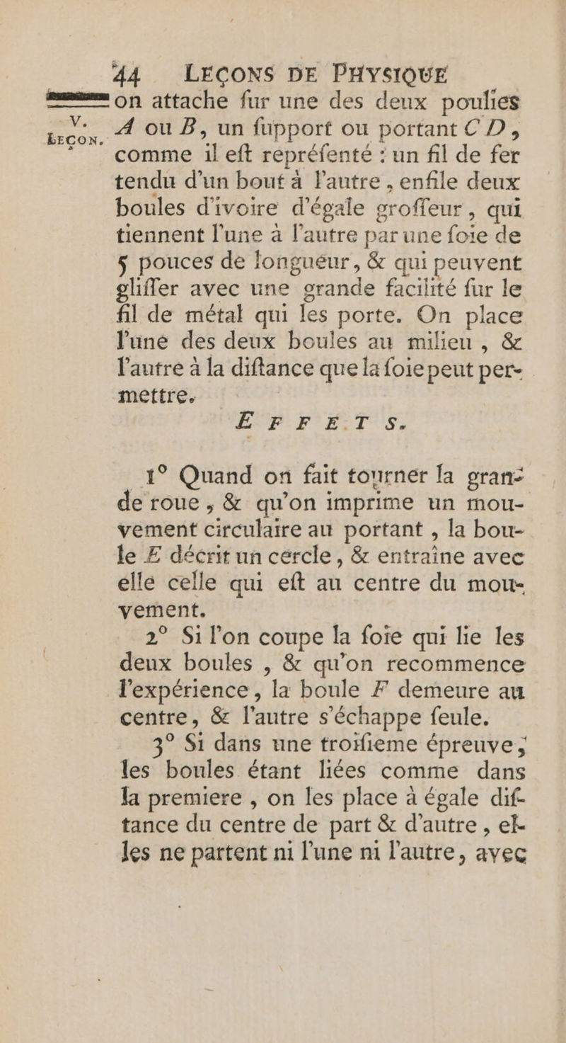 on attache fur une des deux poulies A ou B, un fupport ou portant CD, comme il eft repréfenté : un fil de fer tendu d’un bout à lautre , enfile deux boules d'ivoire d'égale groffeur, qui tiennent l'une à l’autre par une foie de 5 pouces de longueur, &amp; qui peuvent ghfer avec une grande facilité fur le fil de métal qui les porte. On place l'uné des deux boules au milieu, &amp; l'autre à la diflance que la foie peut per- mettre. | Pure menes Vs EECON. EPF ETS, 1° Quand on fait tourner [a gran: de roue , &amp; qu’on imprime un mou- vement circulaire au portant , la bou- le Æ décrit un cercle, &amp; entraîne avec ellé celle qui eft au centre du mou- vement. 2° Si l'on coupe la foie qui lie les deux boules | &amp; qu’on recommence l'expérience , la boule F demeure au centre, &amp; l'autre s'échappe feule. 3° Si dans une trofieme épreuve; les boules étant liées comme dans Ja premiere , on les place à égale dif- tance du centre de part &amp; d'autre , ek les ne partent ni l’une ni l'autre, avec
