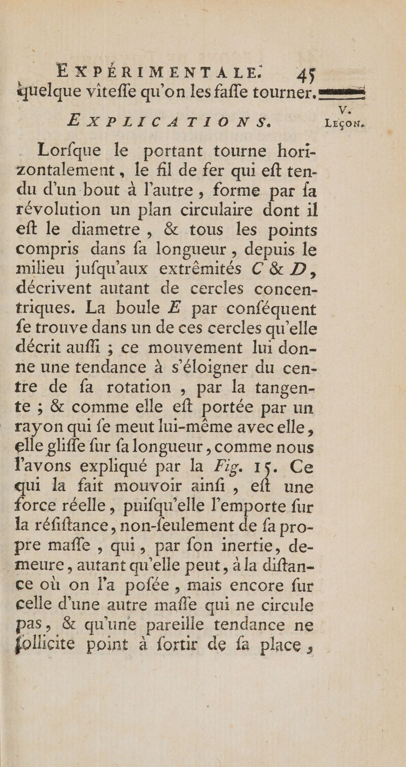 quelque vitefle qu’on les fafle tourner. mm Vs EXPLICATIONS. Leçon. Lorique le portant tourne hori- zontalement, le fil de fer qui eft ten- du d'un bout à l’autre, forme par {a révolution un plan circulaire dont il eft le diametre , &amp; tous les points compris dans fa longueur , depuis le milieu jufqu'aux extrémités C &amp; D, décrivent autant de cercles concen- triques. La boule Æ par conféquent fe trouve dans un de ces cercles qu'elle décrit auf ; ce mouvement lui don- ne une tendance à s'éloigner du cen- tre de fa rotation , par la tangen- te ; &amp; comme elle eft portée par un rayon qui {e meut lui-même avecelle, elle gliffe fur fa longueur , comme nous l'avons expliqué par la Fig. 15. Ce qui la fait mouvoir ainfi , eft une force réelle, puifqu’elle l'emporte fur la réfiftance , non-feulement de fa pro- pre mafle , qui, par fon inertie, de- meure , autant qu'elle peut, à la diftan- ce où on l'a pofée , mais encore fur celle d’une autre mafle qui ne circule pas, &amp; qu'une pareille tendance ne follicite point à fortir de fa place,