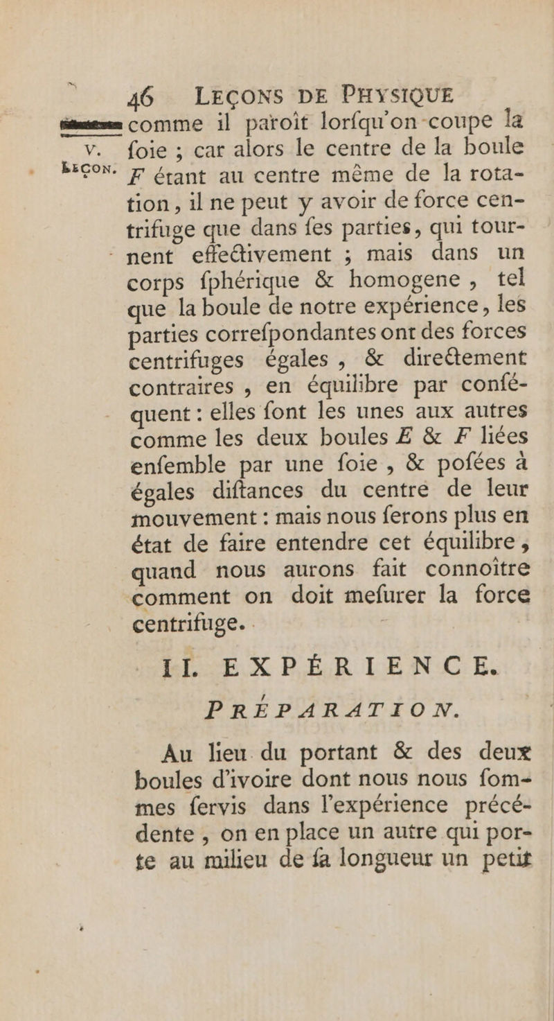 V. BECON. foie ; car alors le centre de la boule F étant au centre même de la rota- tion, il ne peut y avoir de force cen- trifuge que dans fes parties, qui tour- corps fphérique &amp; homogene, tel que la boule de notre expérience, les parties correfpondantes ont des forces centrifuges égales , &amp; direëtement contraires , en équilibre par confé- quent : elles font les unes aux autres comme les deux boules Æ &amp; F liées enfemble par une foie , &amp; pofées à égales diftances du centre de leur mouvement : mais nous ferons plus en état de faire entendre cet équilibre, quand nous aurons fait connoître comment on doit mefurer la force centrifuge. . IL EXPÉRIENCE. PRÉPARATION. Au lieu du portant &amp; des deux boules d'ivoire dont nous nous fom- mes fervis dans l'expérience précé- dente , on en place un autre qui por- te au milieu de fa longueur un petit