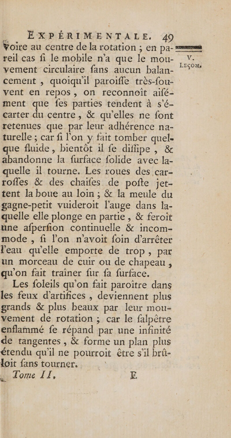 Voire au centre de la rotation ; en pa- == reil cas fi le mobile n’a que le mou- V. . . LEÇON: vement circulaire fans aucun balan- cement , quoiqu'il paroïfle très-fou- vent en repos, on reconnoiît aifé- ment que fes parties tendent à s'é- carter du centre, &amp; qu’elles ne font retenues que. par leur adhérence na- turelle ; car fi l'on y fait tomber quel. que fluide , bientôt 1l fe difipe , &amp; abandonne la furface folide avec la- quelle 1l tourne. Les roues des car- rofles &amp; des chaïfes de poñte jet- tent la boue au loin ; &amp; la meule du gagne-petit vuideroit l’auge dans la- quelle elle plonge en partie , &amp; feroit une afperfion continuelle &amp; incom- mode , fi l’on n’avoit foin d'arrêter l'eau qu’elle emporte de trop, par un morceau de cuir ou de chapeau , qu'on fait trainer fur fa furface. Les foleils qu’on fait paroïître dans les feux d'artifices , deviennent plus grands &amp; plus beaux par leur mou- vement de rotation ; car le falpètre enflammé fe répand par une infinité de tangentes, &amp; forme un plan plus étendu qu'il ne pourroit être s’il brû- loit fans tourner. . Tome IE, E