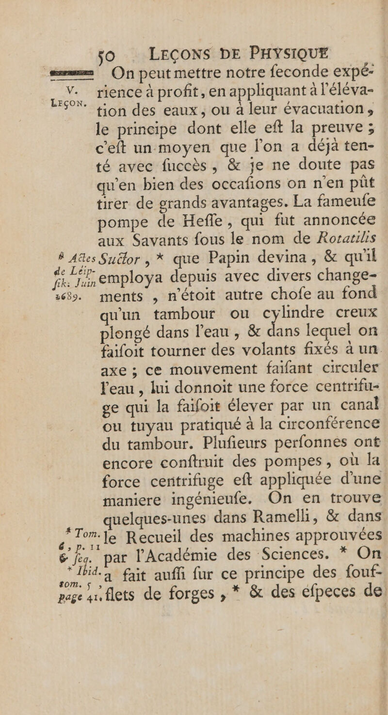 v: LEÇON à Ales de Leip- fk: Juin 3659. # Tom. &gt; Pe 11 6 feg. * Ibid. tom. $ jo LEÇONS DE PHYSIQUE On peut mettre notre feconde expé- tion des eaux, ou à leur évacuation, le principe dont elle eft la preuve ; c'eft un moyen que l'on a déjà ten- té avec fuccès, &amp; je ne doute pas qu’en bien des occafions on n'en pût tirer de grands avantages. La fameufe pompe de Hefle, qui fut annoncée aux Savants fous le nom de Rorarilis Suëlor , * que Papin devina, &amp; quil employa depuis avec divers change- ments , n’étoit autre chofe au fond qu'un tambour ou qe creux plongé dans l’eau , &amp; dans lequel on faifoit tourner des volants fixés à un axe ; ce mouvement faifant circuler l'eau , lui donnoit une force centrifu- ge qui la faifoit élever par un canal ou tuyau pratiqué à la circonférence du tambour. Plufieurs perfonnes ont encore conftruit des pompes, où la force centrifuge eft appliquée d'une maniere ingénieufe. On en trouve quelques-unes dans Ramelli, &amp; dans le Recueil des machines approuvées par l’Académie des Sciences. * On a fait aufi fur ce principe des fouf-