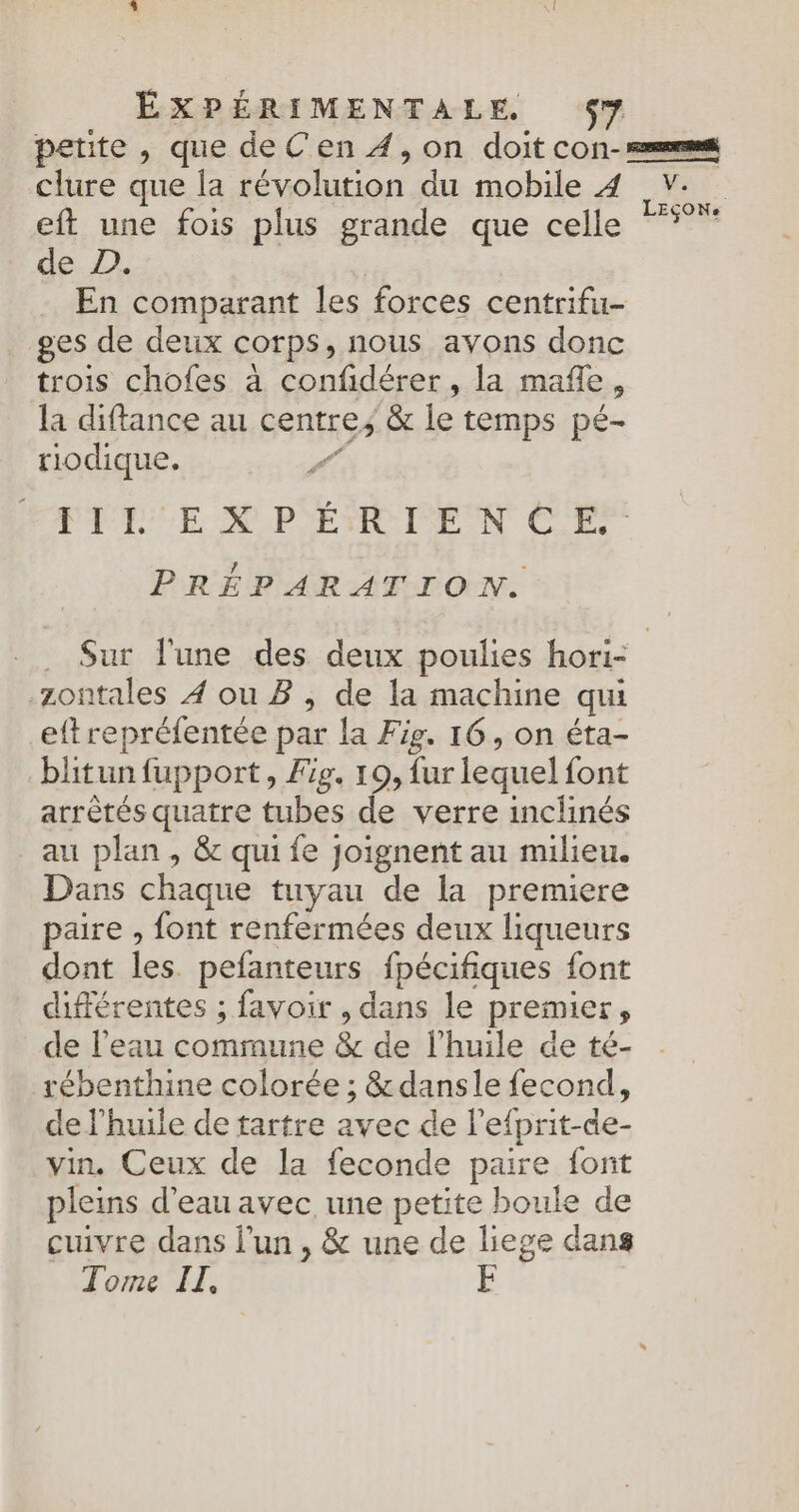 clure que la révolution du mobile 4 eft une fois plus grande que celle de D. En comparant les forces centrifu- ges de deux corps, nous avons donc trois chofes à confidérer, la mafle, la diftance au centre; &amp; le temps pé- riodique. | PACE UN P'ETIOIPE UN CCE PRÉPARATION. V. LEÇON. .zontales 4 ou B , de la machine qui eft repréfentée par la Fig. 16, on éta- blitun fupport, Fe. 19, fur lequel font arrètés quatre tubes de verre inclinés au plan , &amp; qui fe joignent au milieu. Dans chaque tuyau de la premiere paire , font renfermées deux liqueurs dont les pefanteurs fpécifiques font différentes ; favoir , dans le premier, de l'eau commune &amp; de l'huile de té- rébenthine colorée ; &amp;dansle fecond, de l'huile de tartre avec de lefprit-de- vin, Ceux de la feconde pare font pleins d'eau avec une petite boule de cuivre dans l’un , &amp; une de liege dans Tome IT, F