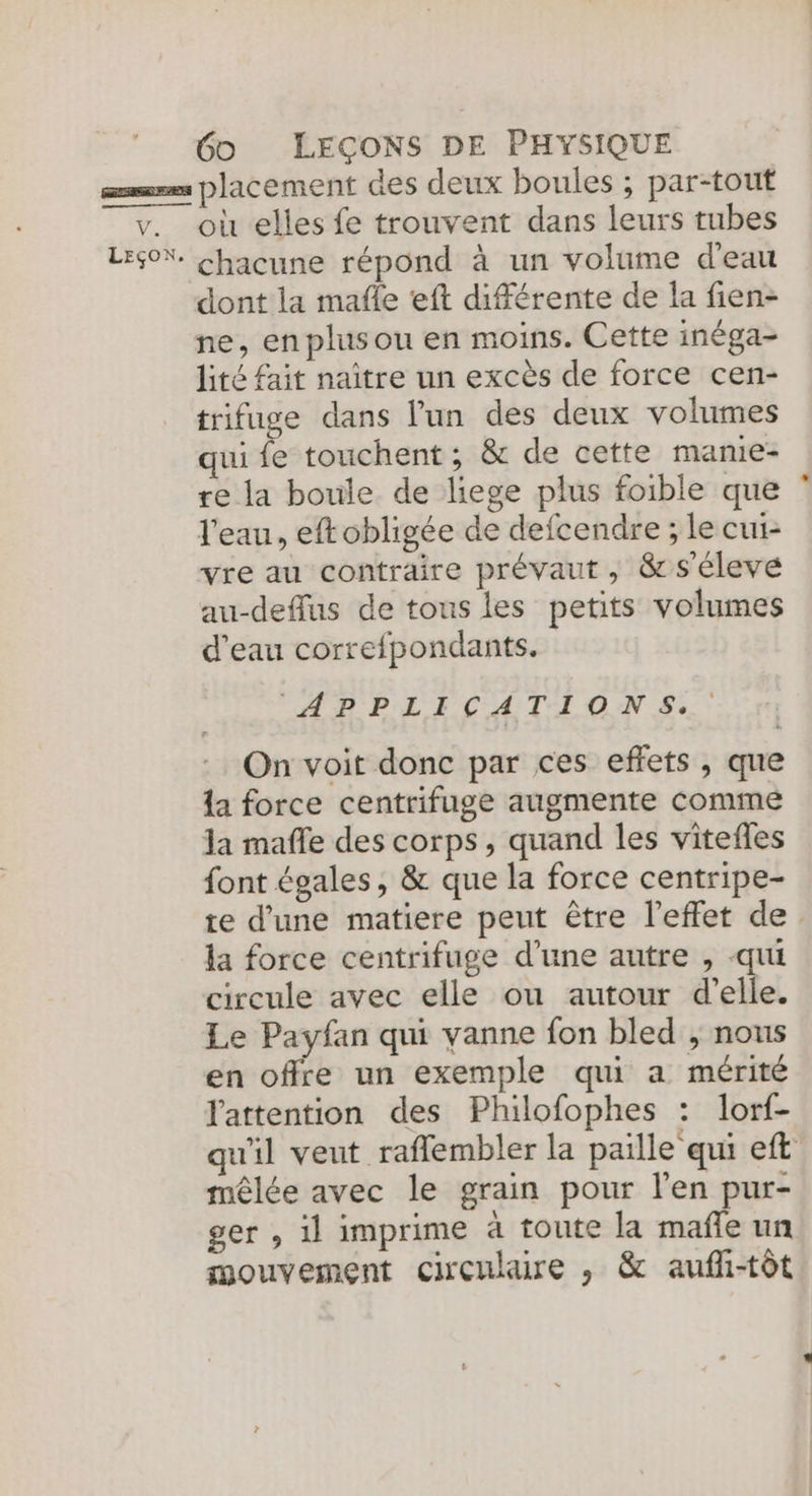 am placement des deux boules ; par-tout v. où elles fe trouvent dans leurs tubes LEON. chacune répond à un volume d'eau dont la mafle eft différente de la fien- ne, en plusou en moins. Cette inéga- lité fait naître un excès de force cen- trifuge dans l’un des deux volumes qui fe touchent; &amp; de cette manie- re la boule de liege plus foible que l'eau, eftobligée de defcendre ; le cui- yre au contraire prévaut, &amp;s'éleve au-deffus de tous les petits volumes d'eau correfpondants. “APPLICATIONS. On voit donc par ces effets, que la force centrifuge augmente Comme la maffe des corps, quand les vitefles font égales, &amp; que la force centripe- te d'une matiere peut être l'effet de. la force centrifuge d’une autre , -qui circule avec elle ou autour d'elle. Le Payfan qui yanne fon bled , nous en offre un exemple qui a mérité l'attention des Philofophes : lorf- qu'il veut raflembler la paille qui eft mêlée avec le grain pour l'en pur- ger , il imprime à toute la mañle un mouvement circulaire , &amp; aufli-tôt