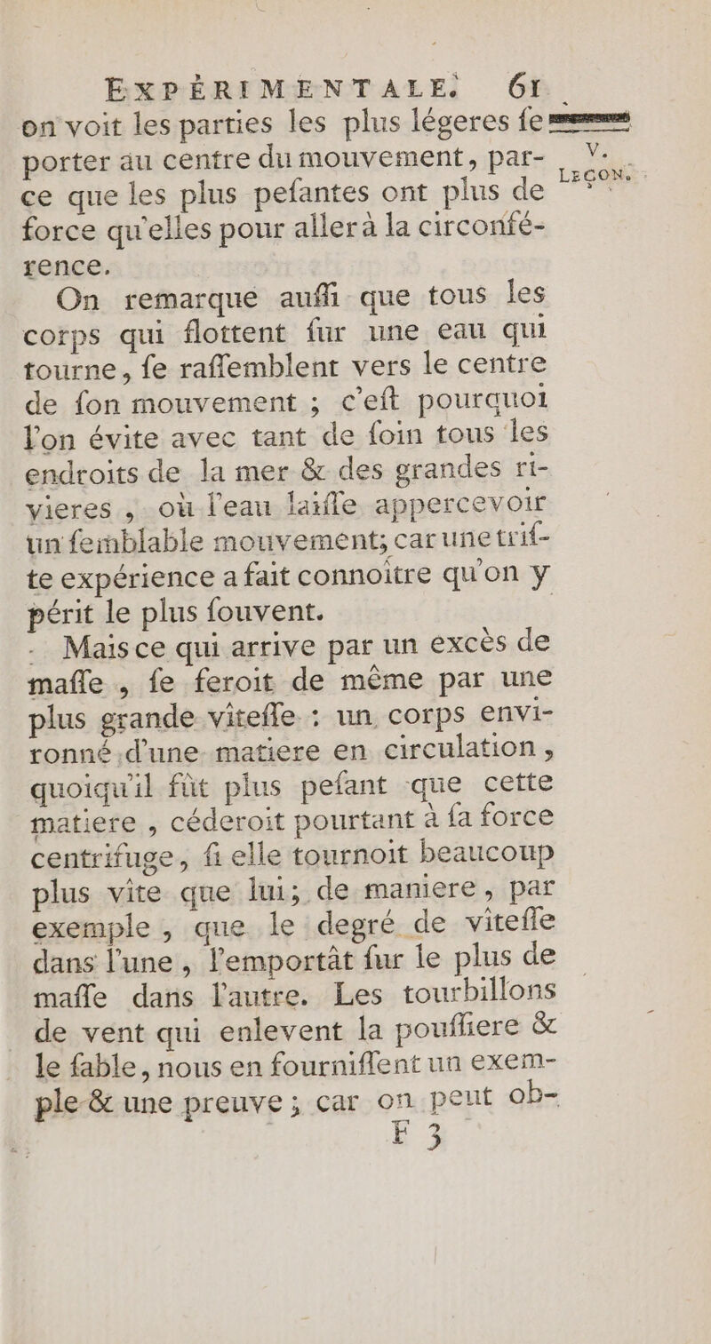 on voit les parties les plus légeres fe mers porter au centre du mouvement, par- V-. ce que les plus pefantes ont plus de Des: + force qu'elles pour aller à la circonfé- rence. On remarque aufi que tous les corps qui flottent fur une eau qui tourne, fe rafñlemblent vers le centre de fon mouvement ; c’eft pourquoi l'on évite avec tant de foin tous les endroits de la mer &amp; des grandes ti- vieres , où l'eau laifle appercevoir un femblable mouvement; carunetrif- te expérience a fait connoitre qu'on y périt le plus fouvent. | . Mais ce qui arrive par un excès de mañle , fe feroit de même par une plus grande vitefle : un corps envi- ronné d'une matiere en circulation, quoiqu'il fût plus pefant que cette matiere , céderoit pourtant à fa force centrifuge, fi elle tournoit beaucoup plus vite que lui; de maniere, par exemple , que le degré de vitefle dans l'une , lemportât fur le plus de mafle dans l'autre. Les tourbillons de vent qui enlevent la poufliere &amp; le fable, nous en fourniflent un exem- ple-&amp; une preuve ; car on peut ob- #3 ,,