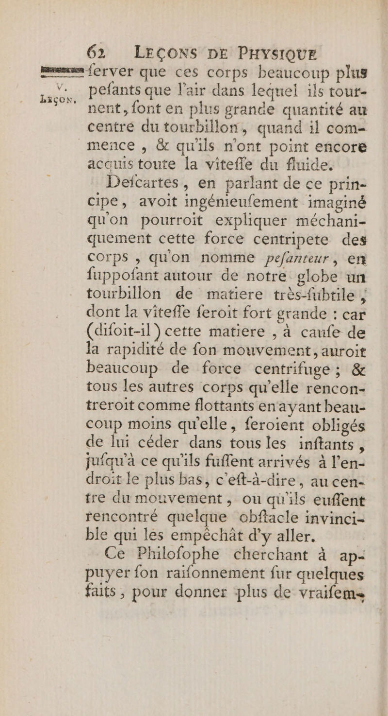 nent, font en plus grande quantité au centré du tourbillon, quand 11 com- acquis toute la vitefle du fluide. Deïcartes, en parlant de ce prin- cipe, avoit ingénieufement imaginé quon pourroit expliquer méchani- quement cette force centripete des corps , quon nomme pefanteur, er fuppofant autour de notre globe un tourbillon de matiere très-fubrile ; dont la vitefle feroit fort grande : car (difoit-1l) cette matiere , à caufe de la rapidité de fon mouvement, auroit beaucoup de force centrifuge ; &amp; tous les autres corps qu’elle rencon- treroit comme flottants en ayant beau- coup moins qu'elle, feroient obligés de lui céder dans tousles inftants, juiqu'à ce qu'ils fuflent arrivés à l’en- droit le plus bas, c'eft-à-dire, au cen- tre du mouvement, ou qu'ils eufent rencontré quelque obftacle invinci- ble qui les empêchät d'y aller. Ce Philofophe cherchant à ap- puyer fon raifonnement fur quelques faits , pour donner plus de vraifem&lt;