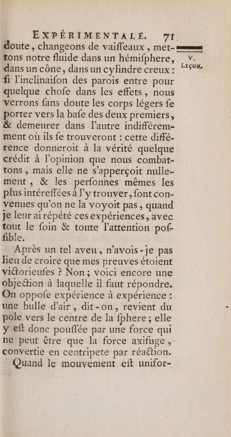 doute, changeons de vaifleaux , met- =ems tons notre fluide dans un hémifphere, v. dans un cône, dansun cylindre creux: “5°%* fi l'inclinafon des parois entre pour quelque chofe dans les effets, nous verrons fans doute les corps légers fe porter vers la bafe des deux premiers, & demeurer dans l’autre indifférem- ment ouù ils fe trouveront : cette diffé- rence donneroit à la vérité quelque crédit à l'opinion que nous combat- tons , mais elle ne s’apperçoit nulle- ment , & les perfonnes mêmes les plus intéreffées a l'y trouver, font con- venues qu'on ne la voyoit pas, quand Je leur ai répété cesexpériences, avec tout le foin & toute l’attention pof- fible. _ Après un tel aveu, n’avois-je pas lieu de croire que mes preuves étoient viétorieufes ? Non; voici encore une objetion à laquelle il faut répondre. On oppofe expérience à expérience : une bulle d'air, dit-on, revient du pole vers le centre de la {phere ; elle ÿ eft donc pouflée par une force qui ne peut être que la force axifuge, convertie en centripete par réaction. Quand le mouvement eft unifor-