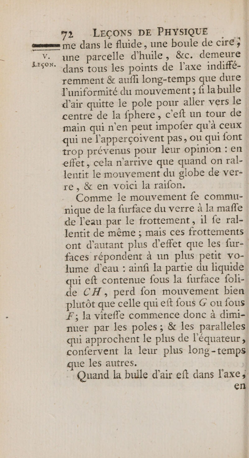 mm ne dans le fluide, une boule de cire; 5 v.. une parcelle d'huile SEC: demeure L60X. ans tous les points de l'axe indiffé- remment & auffi long-temps que dure l'uniformité du mouvement; fi la bulle d'air quitte le pole pour aller vers le centre de la fphere, c’eft un tour de main qui n’en peut impofer qu'a ceux qui ne l'apperçoivent pas, ou qui {ont trop prévenus pour leur opinion : en effet, cela n'arrive que quand on ral- lentit le mouvement du globe de ver- re, & en voici la raïfon. Comme le mouvement fe commu- nique de la furface du verre à la male de l'eau par le frottement, 1l fe ral- lentit de même ; mais ces frottements ont d'autant plus d'effet que les fur- faces répondent à un plus petit vo- lume d’eau : ainfi la partie du liquide qui eft contenue fous la furface foli- de CH, perd fon mouvement bien plutôt que celle qui eft fous G ou fous F; la vitefle commence donc à dimi- nuer par les poles ; & les paralleles qui approchent le plus de l'équateur, confervent la leur plus long -temps ue les autres. Quand la bulle d'air eft dans l'axe en