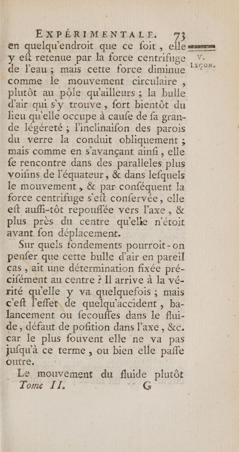 en quelqu'endroit que ce foit , elle er y eft retenue par la force centrifuge v. de l'eau; mais cette force diminue °° comme le mouvement circulaire , plutôt au pôle qu'ailleurs ; la bulle d'air qu sy trouve, fort bientôt du lieu qu'elle occupe à caufe de fa gran- de légéreté ; l'inclinaifon des parois du verre la conduit obliquement ; mais comme en s'avançant ainf, elle fe rencontre dans des paralleles plus voifins de l'équateur, &amp; dans lefquels le mouvement , &amp; par conféquent la force centrifuge s’eft confervée, elle eft aufli-tôt repouflée vers l'axe, &amp; plus près du centre qu’elle n'étoit avant fon déplacement. _ Sur quels fondements pourroit-on penfer que cette bulle d'air en pareil cas , ait une détermination fixée pré- cifément au centre ? Il arrive à la vé- rité quelle y va quelquefois ; mais ceft l'effet. de quelqu'accident , ba- lancement ou fecoufles dans le flui- de , défaut de pofition dans l'axe , &amp;re. car le plus fouvent elle ne va pas jufqu'à ce terme , ou bien elle pañle oufre, Le mouvement du fluide plutôt Tome TI, 17 €