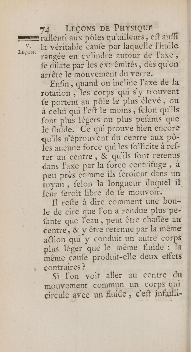 rangée en cylindre autour de l'axe, fe dilate par les extrèmités, dès qu'on arrête le mouvement du verre. Enfin, quand on incline l'axe de la rotation , les corps qui s'y trouvent fe portent au pôle le plus élevé, ou à celui qui left le moins, felon qu'ils font plus légers on plus pefants que le fluide. Ce qui prouve bien encore qu'ils n'éprouvent du centre aux pô- les aucune force qui les follicite à ref- ter au centre, &amp; qu'ils font retenus peu près comme ils feroient dans un tuyau , felon la longueur duquel 1l leur feroit libre de fe mouvoir. Il refte à dire comment une bou- le de cire que l'on a rendue plus pe- fante que l'eau, peut être chañlée au centre, &amp; y être retenue par la même a@ion qui y conduit un autre corps plus léger que le même fluide : la même caufe produit-elle deux effets contraires ? Si lon voit aller au centre du mouvement commun un Corps qui circule avec un fluide, c'eft infailh- |