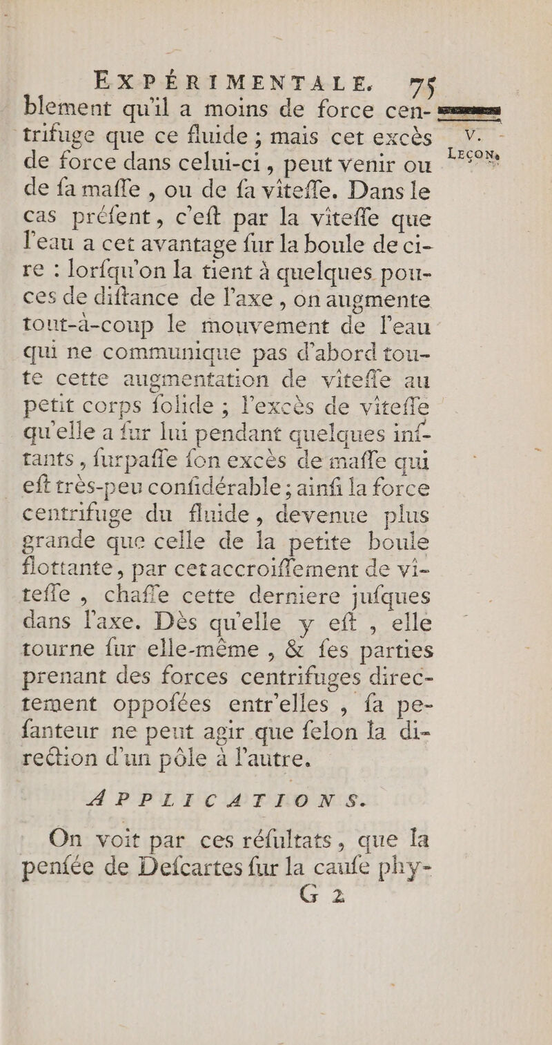 blement qu'il a moins de force cen- === trifuge que ce fluide ; mais cet excès V. de force dans celui-ci, peut venir ou °* de fa maffe , ou de fa viteffe. Dans le cas préfent, c'eft par la vitefle que l'eau a cet avantage fur la boule de ci- re : lorfqu'on la tient à quelques pou- ces de diftance de l’axe , on augmente tout-a-coup le mouvement de l'eau qui ne communique pas d’abord tou- te cette augmentation de vitefle au petit corps {olide ; l'excès de viteffe qu'elle a fur lui pendant quelques inf- tants , furpafle {on excès de mafle qui _ eff très-peu confidérable ; ainf la force centrifuge du fluide, devenue plus grande que celle de la petite boule flottante, par cetaccroiflement de vi- tefle , chaffe cette derniere jufques dans l'axe. Dès qu'elle y eft , elle tourne fur elle-même , & fes parties prenant des forces centrifuges direc- tement oppoiées entr'elles , fa pe- fanteur ne peut agir que felon la di- reétion d'un pôle à l’autre. APPLICATIONS. On voit par ces réfultats , que la pen{ée de Defcartes fur la caufe phy- F0