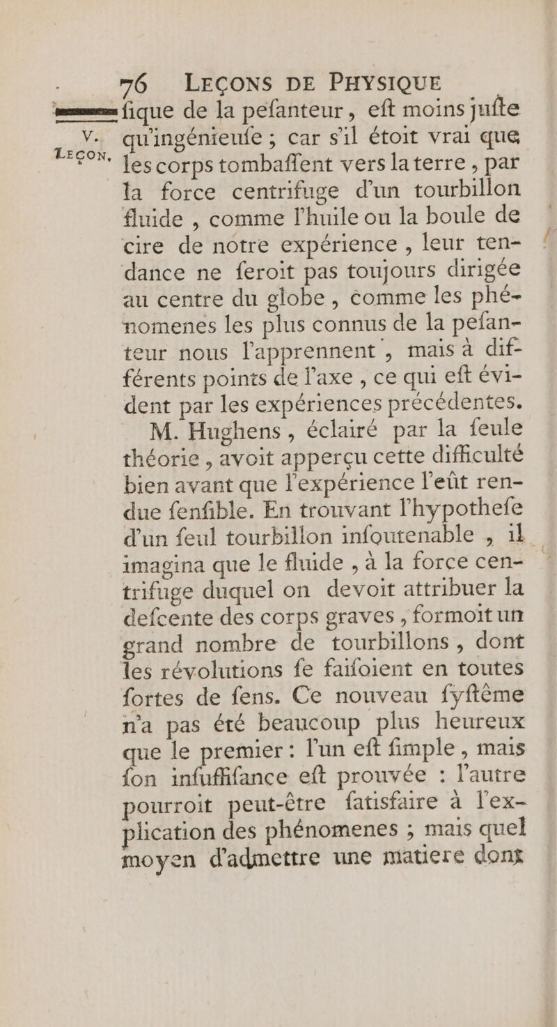 = fique de la pefanteur, eft moins juite 52% qu'ingénieule ; car s'il étoit vrai que * Jescorps tombañfent verslaterre, par la force centrifuge d’un tourbillon fluide , comme l'huile ou la boule de cire de notre expérience , leur ten- dance ne feroit pas toujours dirigée au centre du globe , éomme les phé- nomenes les plus connus de la pefan- eur nous l'apprennent , mais à dif- férents points de l'axe , ce qui eft évi- dent par les expériences précédentes. M. Hughens, éclairé par la feule théorie , avoit apperçu cette difficulté bien avant que l'expérience l'eñt ren- due fenfible. En trouvant l’hypothefe d'un feul tourbillon infoutenable , 1 imagina que le fluide , à la force cen- | trifuge duquel on devoit attribuer la defcente des corps graves, formoit un grand nombre de tourbillons , dont Les révolutions fe faifoient en toutes fortes de fens. Ce nouveau fyffème n'a pas été beaucoup plus heureux que le premier : l'un eft fimple , mais fon infufffance eft prouvée : l’autre pourroit peut-être fatisfaire à l'ex- plication des phénomenes ; mais quel moyen d'admettre une matiere dons
