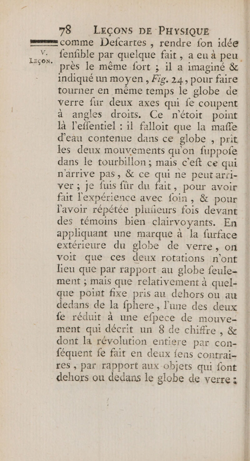 ms comme Defcartes , rendre fon idée fenfible par quelque fait, a eu à peu ” près le même fort ; il a imaginé &amp; indiqué un moyen , Fig. 24, pour faire tourner en même temps le globe de verre fur deux axes qui fe coupent à angles droits. Ce n'étoit point là l'effentiel : il falloit que la mafle d'eau contenue dans ce globe , prit les deux mouvements qu'on fuppofe dans le tourbillon ; mais c’eft ce qui n'arrive pas, &amp; ce qui ne peut arri- ver ; je fuis für du fait, pour avoir faut l'expérience avec foin, &amp; pour lavoir répétée pluñeurs fois devant des témoins bien clairvoyants. En appliquant une marque à la furface extérieure du globe de verre, on voit que ces deux rotations n’ont lieu que par rapport au globe feule- ment ; mais que relativement à quel- que point fixe pris au dehors ou au dedans de Ja fphere, l'une des deux {e réduit à une efpece de mouve- ment qui décrit un 8 de chiffre, &amp; dont la révolution entiere par con- féquent fe fait en deux {ens contrai- res , par rapport aux objets qui font dehors ou dedans le globe de verre :