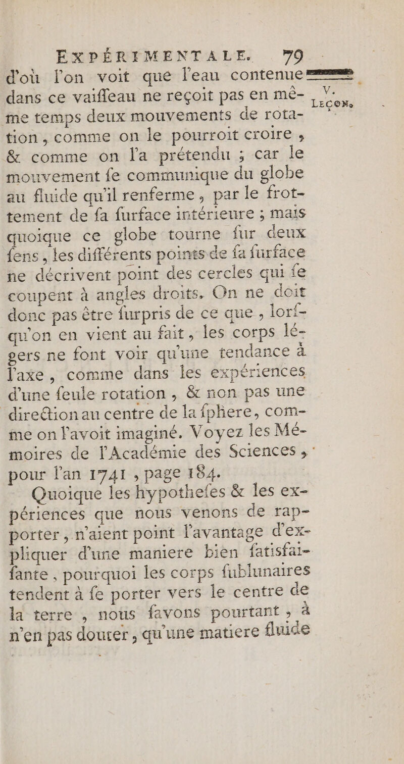 d'où lon voit que l'eau contenue dans ce vaifleau ne reçoit pas en mê- , Ÿ. me temps deux mouvements de rota- * tion, comme on le pourroit croire , &amp; comme on l'a prétendu ; car le mouvement fe communique du globe au fluide qu'il renferme, par le frot- tement de {a furface intérieure ; mais quoique ce globe tourne fur deux fens , les différents points de fa furface ne décrivent point des cercles qui fe coupent à angles droits. On ne doit donc pas être furpris de ce que , lori- qu'on en vient au fait, les corps lé- gers ne font voir qu'une tendance a l'axe, comme dans les expériences d’une feule rotation , &amp; non pas une direétion au centre de la fphere, com- me on l'avoit imaginé. Voyez les Mé- moires de l'Académie des Sciences , : pour l'an 1741 , page 184. Quoique les hypotheles &amp; les ex- périences que nous venons de rap- porter , n'aient point l'avantage d'ex- pliquer d’une maniere bien fatisfai- fante , pourquoi les corps fublunaires tendent à fe porter vers le centre de la terre , nous favons pourtant » à n'en pas douter , qu'une matiere fluide