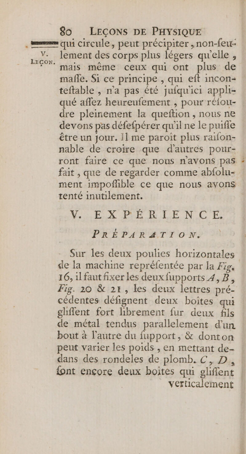 qui circule, peut précipiter ,non-feur- mafle. Si ce principe , qui eft incon- teftable , n'a pas été jufqu'ici appli- dre pleinement la queftion , nous ne devons pas défefpérer qu'il ne le puifle être un jour. 1 me paroit plus raifon- nable de croire que d'autres pour- ront faire ce que nous navons pas fait , que de regarder comme abfolu- ment impofhble ce que nous avons tenté inutilement. WE X BE RLEN CE \ PRÉPARATION. Sur les deux poulies horizontales de la machine repréfentée par la Fig, 16, il faut fixer les deux fupports 4,8, Fig. 20 &amp; 21, les deux lettres pré- cédentes défignent deux boites qui ghflent fort librement fur deux fils de métal tendus parallelement d'un bout à l’autre du fupport, &amp; donton peut varier les poids , en mettant de- dans des rondeles de plomb. €, D, {ont encore deux boites qui gliflent verticalement LE