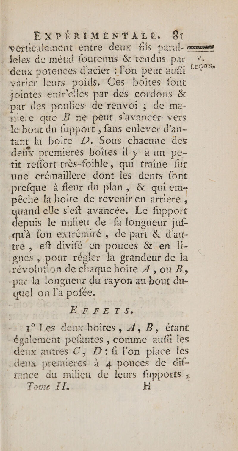 . Îles de métal foutenus &amp; tendus par deux potences d'acier : l'on peut auf varier leurs poids. Ces boîtes font jointes entr'elles par des cordons &amp; par des poulies de renvoi ; de ma- niere que B ne peut s'avancer vers le bout du fupport , fans enlever d'au- tant la boîte D. Sous chacune des deux premierès boîtes il y a un pe- tit reflort très-foible, qui traîne fur une crémaillere dont les dents font prefque à fleur du plan, &amp; qui em- pêche la boite de revenir en arriere, quand elle s'eft avancée, Le fupport depuis le milieu de fa longueur juf- qu'à fon extrémité , de part &amp; d'au- tre , eft divifé en pouces &amp; en li- gnes , pour régler la grandeur de la révolution de chaque boîte 4 , ou Z, par la longueur du rayon au bout du- quel on l'a pofée. | ah RE TS: 1° Les deux boites , 4, B, étant -évalement pefantes , comme auf les deux autres €, D:fi l'on place les deux premieres à 4 pouces de dif- tance du milieu de leurs fupports ; Tome T1 V. LE GO Nom